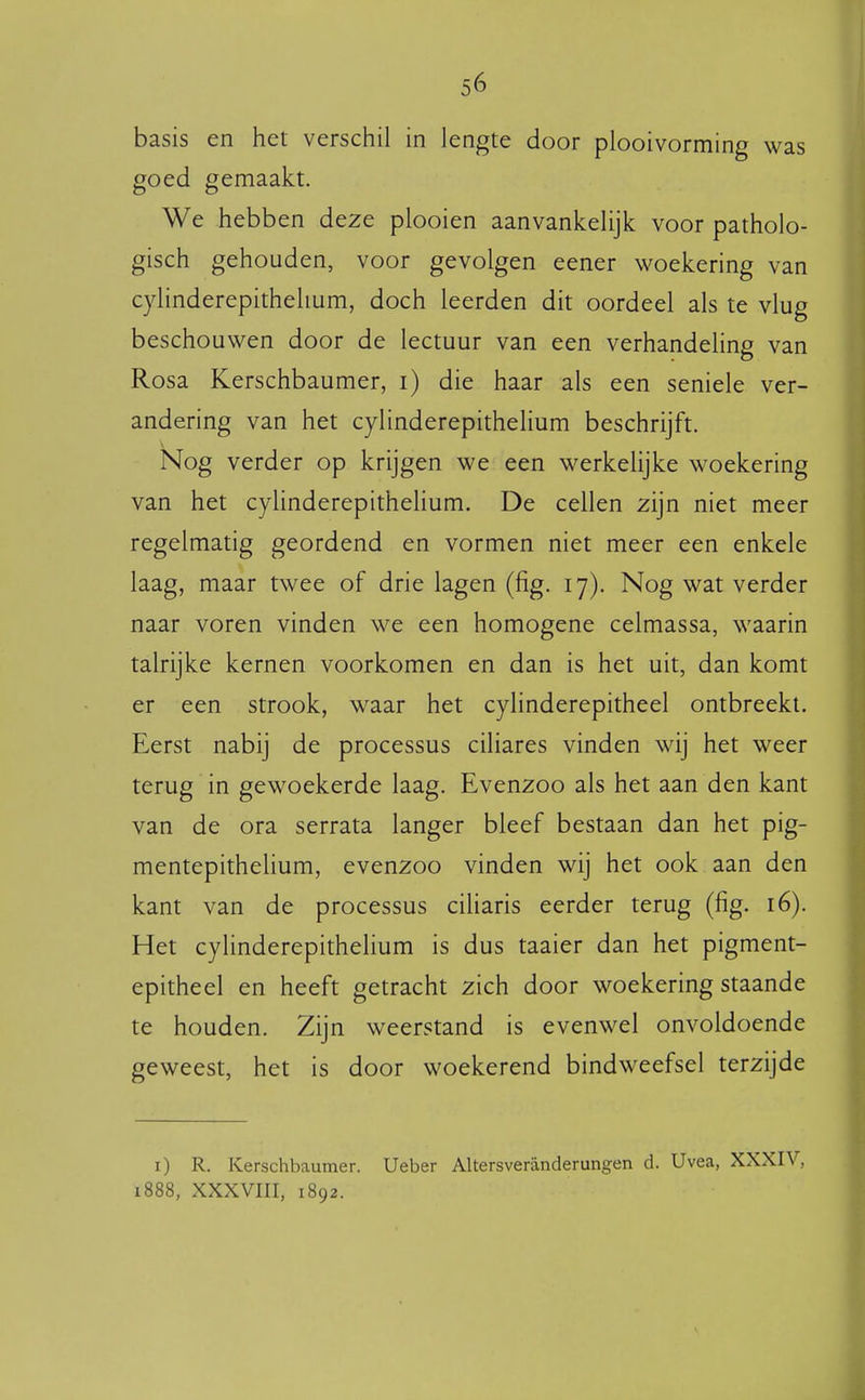 basis en het verschil in lengte door plooivorming was goed gemaakt. We hebben deze plooien aanvankelijk voor patholo- gisch gehouden, voor gevolgen eener woekering van cylinderepithehum, doch leerden dit oordeel als te vlug beschouwen door de lectuur van een verhandeling van Rosa Kerschbaumer, i) die haar als een seniele ver- andering van het cylinderepithehum beschrijft. Nog verder op krijgen we een werkelijke woekering van het cylinderepithehum. De cellen zijn niet meer regelmatig geordend en vormen niet meer een enkele laag, maar twee of drie lagen (fig. 17). Nog wat verder naar voren vinden we een homogene celmassa, waarin talrijke kernen voorkomen en dan is het uit, dan komt er een strook, waar het cylinderepitheel ontbreekt. Eerst nabij de processus ciliares vinden wij het weer terug in gewoekerde laag. Evenzoo als het aan den kant van de ora serrata langer bleef bestaan dan het pig- mentepithelium, evenzoo vinden wij het ook aan den kant van de processus ciliaris eerder terug (fig. 16). Het cylinderepithehum is dus taaier dan het pigment- epitheel en heeft getracht zich door woekering staande te houden. Zijn weerstand is evenwel onvoldoende geweest, het is door woekerend bindweefsel terzijde i) R. Kerschbaumer. Ueber Altersveranderungen d. Uvea, XXXIV, 1888, XXXVIII, 1892.