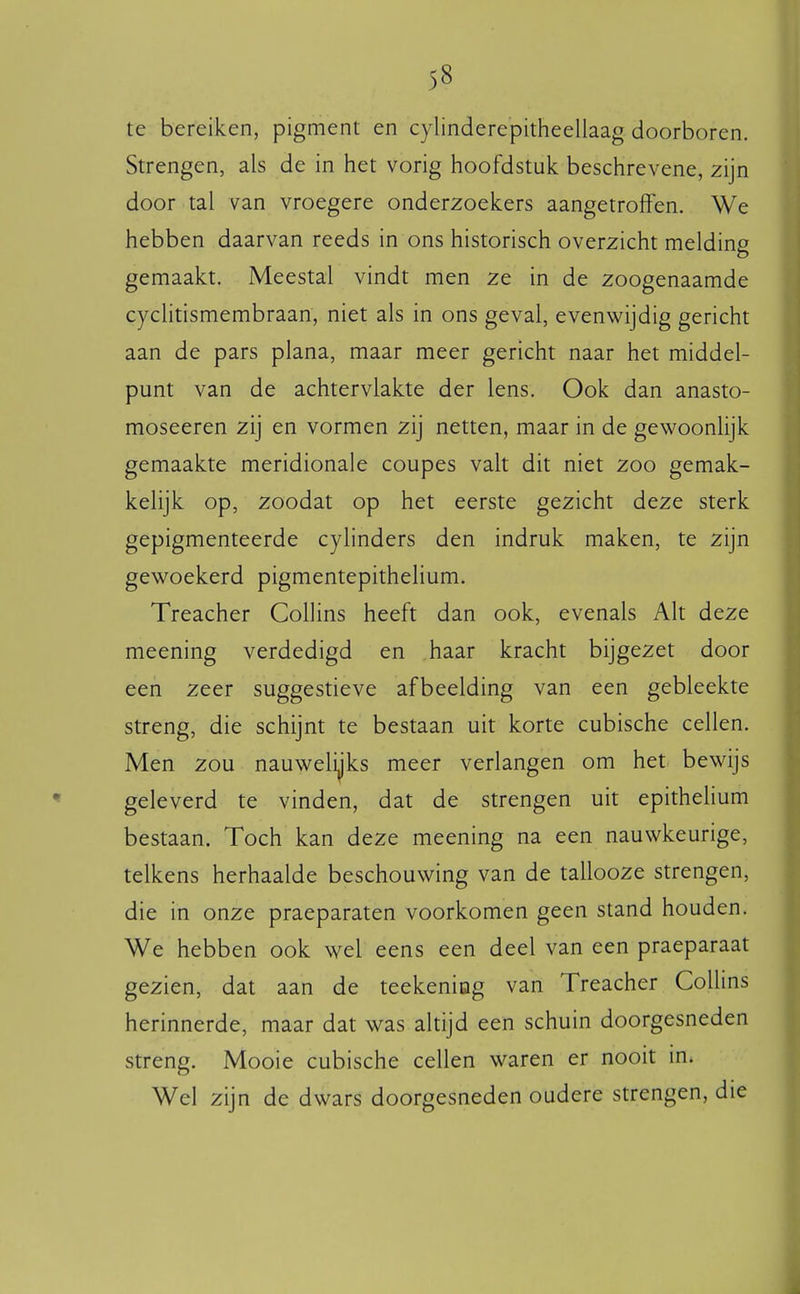 te bereiken, pigment en cylinderepitheellaag doorboren. Strengen, als de in het vorig hoofdstuk beschrevene, zijn door tal van vroegere onderzoekers aangetroffen. We hebben daarvan reeds in ons historisch overzicht melding gemaakt. Meestal vindt men ze in de zoogenaamde cyclitismembraan, niet als in ons geval, evenwijdig gericht aan de pars plana, maar meer gericht naar het middel- punt van de achtervlakte der lens. Ook dan anasto- moseeren zij en vormen zij netten, maar in de gewoonlijk gemaakte meridionale coupes valt dit niet zoo gemak- kelijk op, zoodat op het eerste gezicht deze sterk gepigmenteerde cylinders den indruk maken, te zijn gewoekerd pigmentepithelium. Treacher Collins heeft dan ook, evenals Alt deze meening verdedigd en haar kracht bijgezet door een zeer suggestieve afbeelding van een gebleekte streng, die schijnt te bestaan uit korte cubische cellen. Men zou nauwelijks meer verlangen om het bewijs geleverd te vinden, dat de strengen uit epitheHum bestaan. Toch kan deze meening na een nauwkeurige, telkens herhaalde beschouwing van de tallooze strengen, die in onze praeparaten voorkomen geen stand houden. We hebben ook wel eens een deel van een praeparaat gezien, dat aan de teekening van Treacher Collins herinnerde, maar dat was altijd een schuin doorgesneden streng. Mooie cubische cellen waren er nooit in. Wel zijn de dwars doorgesneden oudere strengen, die