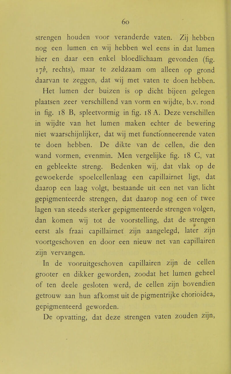 strengen houden voor veranderde vaten. Zij hebben nog een lumen en wij hebben wel eens in dat lumen hier en daar een enkel bloediichaam gevonden (fig. 17^, rechts), maar te zeldzaam om alleen op grond daarvan te zeggen, dat wij met vaten te doen hebben. Het lumen der buizen is op dicht bijeen gelegen plaatsen zeer verschillend van vorm en wijdte, b.v. rond in fig. 18 B, spleetvormig in fig. 18 A. Deze verschillen in wijdte van het lumen maken echter de bewering niet waarschijnlijker, dat wij met functionneerende vaten te doen hebben. De dikte van de cellen, die den wand vormen, evenmin. Men vergelijke fig. 18 C, vat en gebleekte streng. Bedenken wij, dat vlak op de gewoekerde spoelcellenlaag een capillairnet ligt, dat daarop een laag volgt, bestaande uit een net van Ucht gepigmenteerde strengen, dat daarop nog een of twee lagen van steeds sterker gepigmenteerde strengen volgen, dan komen wij tot de voorsteUing, dat de strengen eerst als fraai capillairnet zijn aangelegd, later zijn voortgeschoven en door een nieuw net van capilkiren zijn vervangen. In de vooruitgeschoven capillairen zijn de cellen grooter en dikker geworden, zoodat het lumen geheel of ten deele gesloten werd, de cellen zijn bovendien getrouw aan hun afkomst uit de pigmentrijke chorioidea, gepigmenteerd geworden. De opvatting, dat deze strengen vaten zouden zijn,