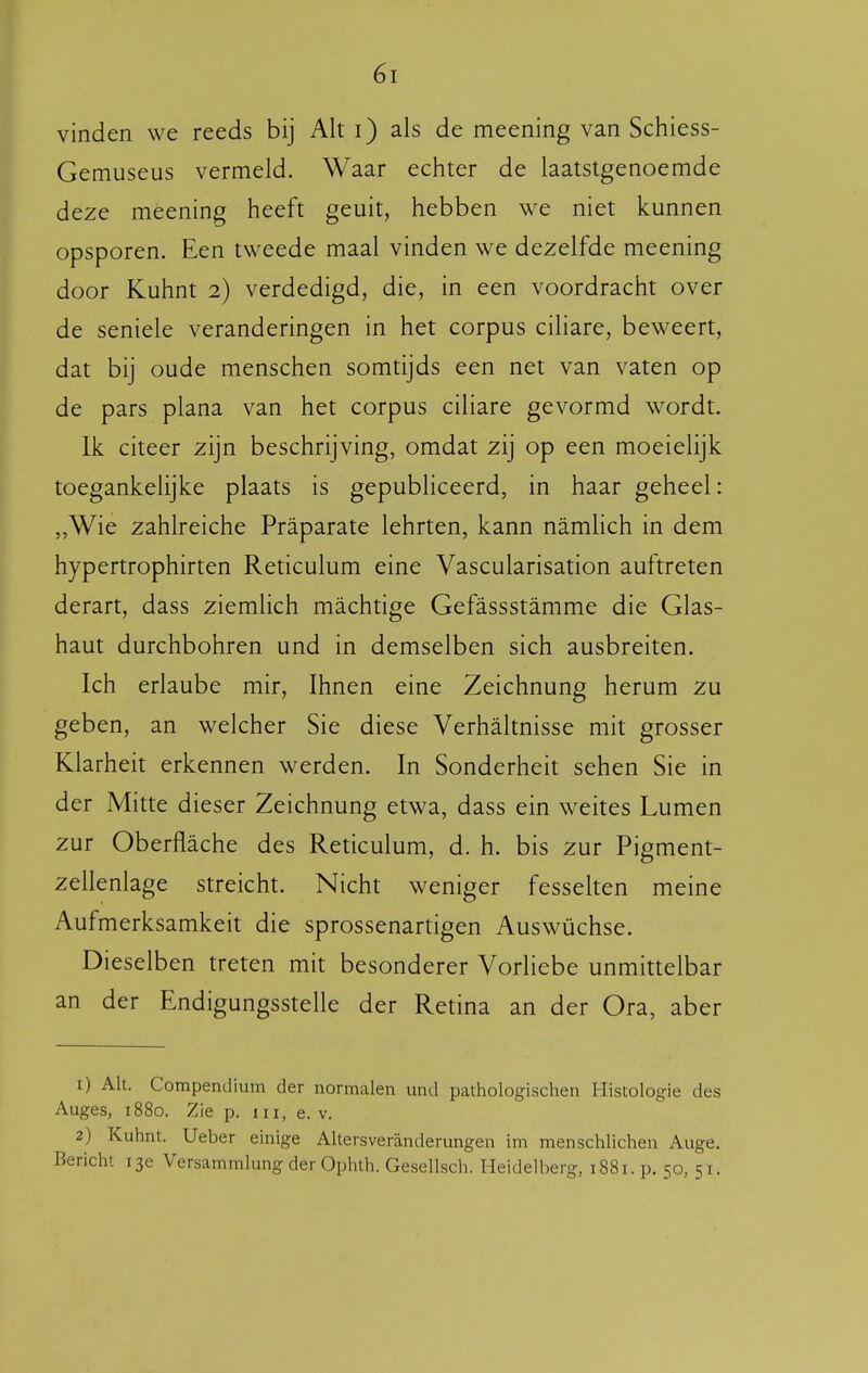 Gemuseus vermeld. Waar echter de laatstgenoemde deze méening heeft geuit, hebben we niet kunnen opsporen. Een tweede maal vinden we dezelfde meening door Kuhnt 2) verdedigd, die, in een voordracht over de seniele veranderingen in het corpus ciliare, beweert, dat bij oude menschen somtijds een net van vaten op de pars plana van het corpus ciliare gevormd wordt. Ik citeer zijn beschrijving, omdat zij op een moeielijk toegankelijke plaats is gepubliceerd, in haar geheel: „Wie zahlreiche Praparate lehrten, kann namlich in dem hypertrophirten Reticulum eine Vascularisation auftreten derart, dass ziemlich machtige Gefassstamme die Glas- haut durchbohren und in demselben sich ausbreiten. Ich erlaube mir, Ihnen eine Zeichnung herum zu geben, an welcher Sie diese Verhaltnisse mit grosser Klarheit erkennen werden. In Sonderheit sehen Sie in der Mitte dieser Zeichnung etwa, dass ein weites Lumen zur Oberflache des Reticulum, d. h. bis zur Pigment- zellenlage streicht. Nicht weniger fesselten meine Aufmerksamkeit die sprossenartigen Auswüchse. Dieselben treten mit besonderer Vorliebe unmittelbar an der Endigungsstelle der Retina an der Ora, aber 1) AU. Compendium der normalen und pathologischen Histologie des Auges, 1880. Zie p. iii, e. v. 2) Kuhnt. Ueber einige Altersveranderungen im menschlichen Auge. Bericht 13e Versammlung der Ophth. Gesellsch. Heidell)erg, 1881. p. 50, 51.