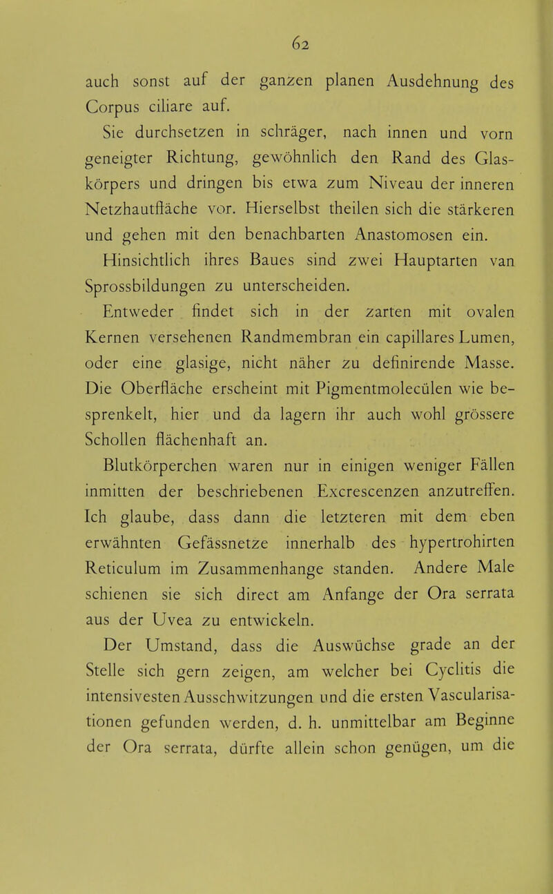 auch sonst auf der ganzen planen Ausdehnung des Corpus ciliare auf. Sie durchsetzen in schrager, nach innen und vorn geneigter Richtung, gewöhnlich den Rand des Glas- körpers und dringen bis etwa zum Niveau der inneren Netzhautftache vor. Hierselbst theilen sich die starkeren und gehen mit den benachbarten Anastomosen ein. Hinsichtlich ihres Baues sind zwei Hauptarten van Sprossbildungen zu unterscheiden. Entweder findet sich in der zarten mit ovalen Kernen versehenen Randmembran ein capillares Lumen, oder eine glasige, nicht naher zu definirende Masse. Die Oberflache erscheint mit Pigmentmolecülen wie be- sprenkelt, hier und da lagern ihr auch wohl grössere Schollen flachenhaft an. Blutkörperchen waren nur in einigen weniger Pallen inmitten der beschriebenen Excrescenzen anzutreffen. Ich glaube, dass dann die letzteren mit dem eben erwahnten Gefassnetze innerhalb des hypertrohirten Reticulum im Zusammenhange standen. Andere Male schienen sie sich direct am Anfange der Ora serrata aus der Uvea zu entwickeln. Der Umstand, dass die Auswüchse grade an der Stelle sich gern zeigen, am welcher bei Cyclitis die intensivesten Ausschwitzuneen und die ersten Vascularisa- tionen gefunden werden, d. h. unmittelbar am Beginne der Ora serrata, dürfte allein schon genügen, urn die