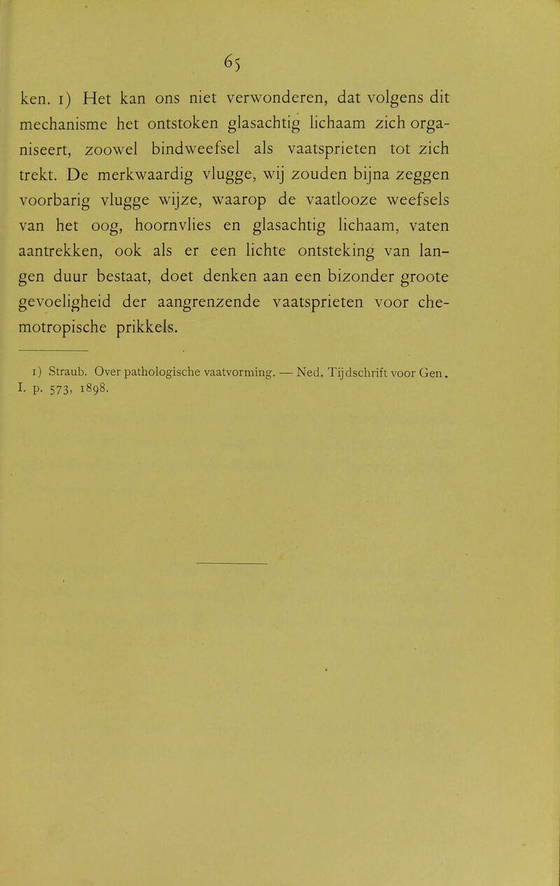 ken. i) Het kan ons niet verwonderen, dat volgens dit mechanisme het ontstoken glasachtig lichaam zich orga- niseert, zoowel bindweefsel als vaatsprieten tot zich trekt. De merkwaardig vlugge, wij zouden bijna zeggen voorbarig vlugge wijze, waarop de vaatlooze weefsels van het oog, hoornvlies en glasachtig lichaam, vaten aantrekken, ook als er een Hchte ontsteking van lan- gen duur bestaat, doet denken aan een bizonder groote gevoeligheid der aangrenzende vaatsprieten voor che- motropische prikkels. i) Straub. Over pathologische vaatvorming. — Ned. Tijdschrift voor Gen. I. p. 573, 1898.