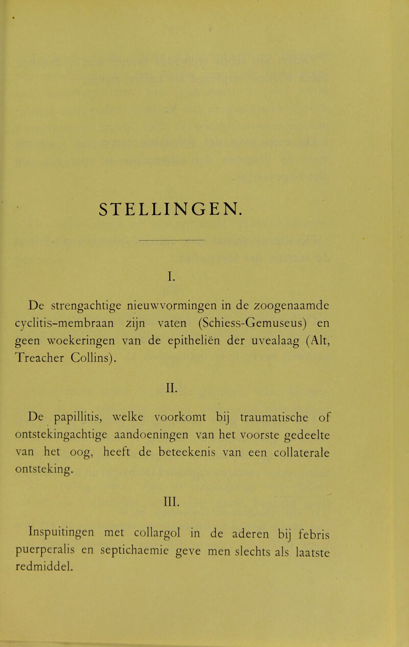 STELLINGEN. I. De strengachtige nieuwvormingen in de zoogenaamde cyclitis-membraan zijn vaten (Schiess-Gemuseus) en geen woekeringen van de epitheliën der uvealaag (Alt, Treacher Collins). II. De papillitis, welke voorkomt bij traumatische of ontstekingachtige aandoeningen van het voorste gedeelte van het oog, heeft de beteekenis van een collaterale ontsteking. III. Inspuitingen met collargol in de aderen bij febris puerperalis en septichaemie geve men slechts als laatste redmiddel.