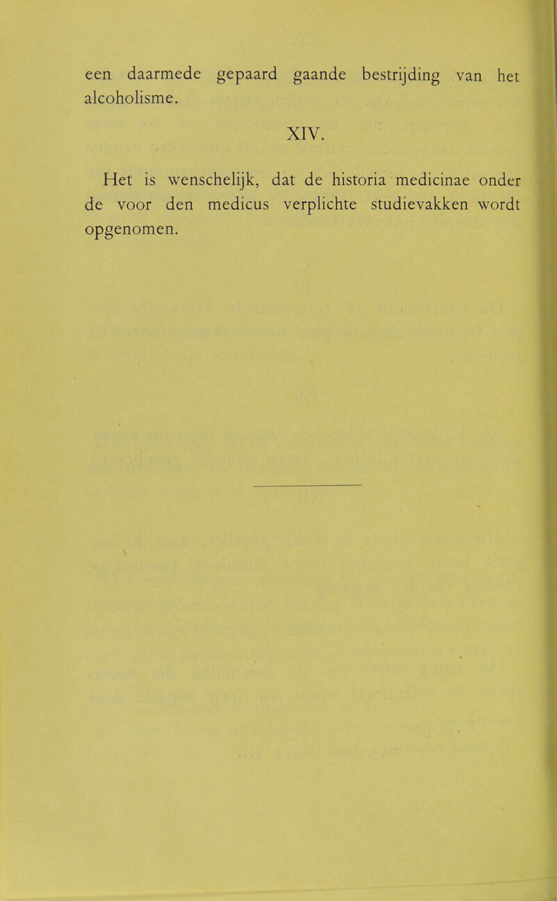 een daarmede gepaard gaande bestrijding van het alcoholisme. XIV. Het is wenschelijk, dat de historia medicinae onder de voor den medicus verplichte studievakken wordt opgenomen.