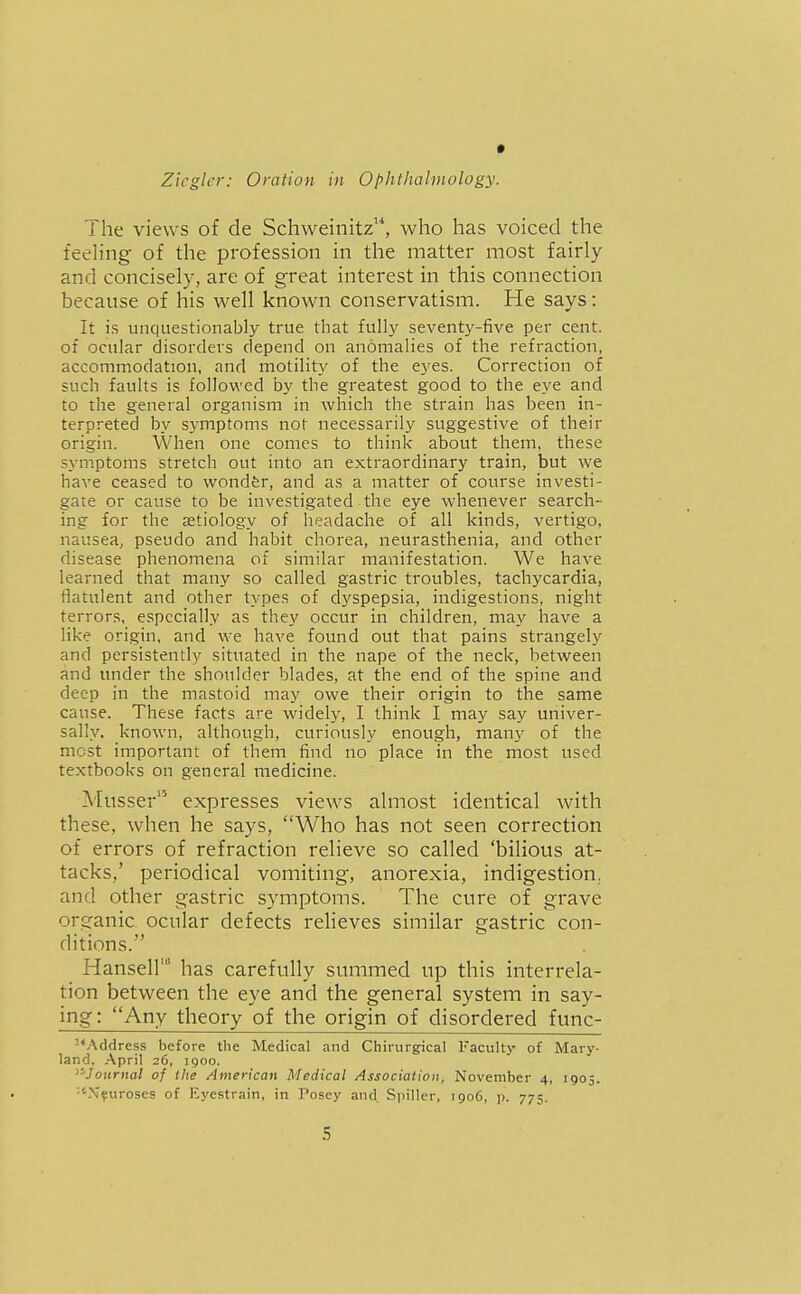 The views of de Schweinitz'*, who has voiced the feeling of the profession in the matter most fairly and concisely, are of great interest in this connection because of his well known conservatism. He says: It is unquestionably true that fully seventy-five per cent, of ocular disorders depend on anomalies of the refraction, accommodation, and motility of the eyes. Correction of such faults is followed by the greatest good to the eye and to the general organism in which the strain has been in- terpreted by symptoms not necessarily suggestive of their origin. When one comes to think about them, these symptoms stretch out into an extraordinary train, but we have ceased to wondfer, and as a matter of course investi- gate or cause to be investigated the eye whenever search- ing for the aetiology of headache of all kinds, vertigo, nausea, pseudo and habit chorea, neurasthenia, and other disease phenomena of similar manifestation. We have learned that many so called gastric troubles, tachycardia, flatulent and other types of dyspepsia, indigestions, night terrors, especially as they occur in children, may have a like origin, and we have found out that pains strangely and persistently situated in the nape of the neck, between and under the shoulder blades, at the end of the spine and deep in the mastoid may owe their origin to the same cause. These facts are widely, I think I may say univer- sally, known, although, curiously enough, many of the most important of them find no place in the most used textbooks on general medicine. Musser expresses view^s almost identical with these, when he says, Who has not seen correction of errors of refraction relieve so called 'bilious at- tacks,' periodical vomiting, anorexia, indigestion, and other gastric symptoms. The cure of grave organic ocular defects relieves similar gastric con- ditions. Hansel!' has carefully summed up this interrela- tion between the eye and the general system in say- ing: Any theory of the origin of disordered func- •^Address before the Medical and Chirurgical Faculty of Mary- land, April 26, 1900. ''-Journal of the American Medical Association, November 4, 1905. ■•'Xfuroses of Eyestrain, in Posey and Spillcr, 1906, p. 775.