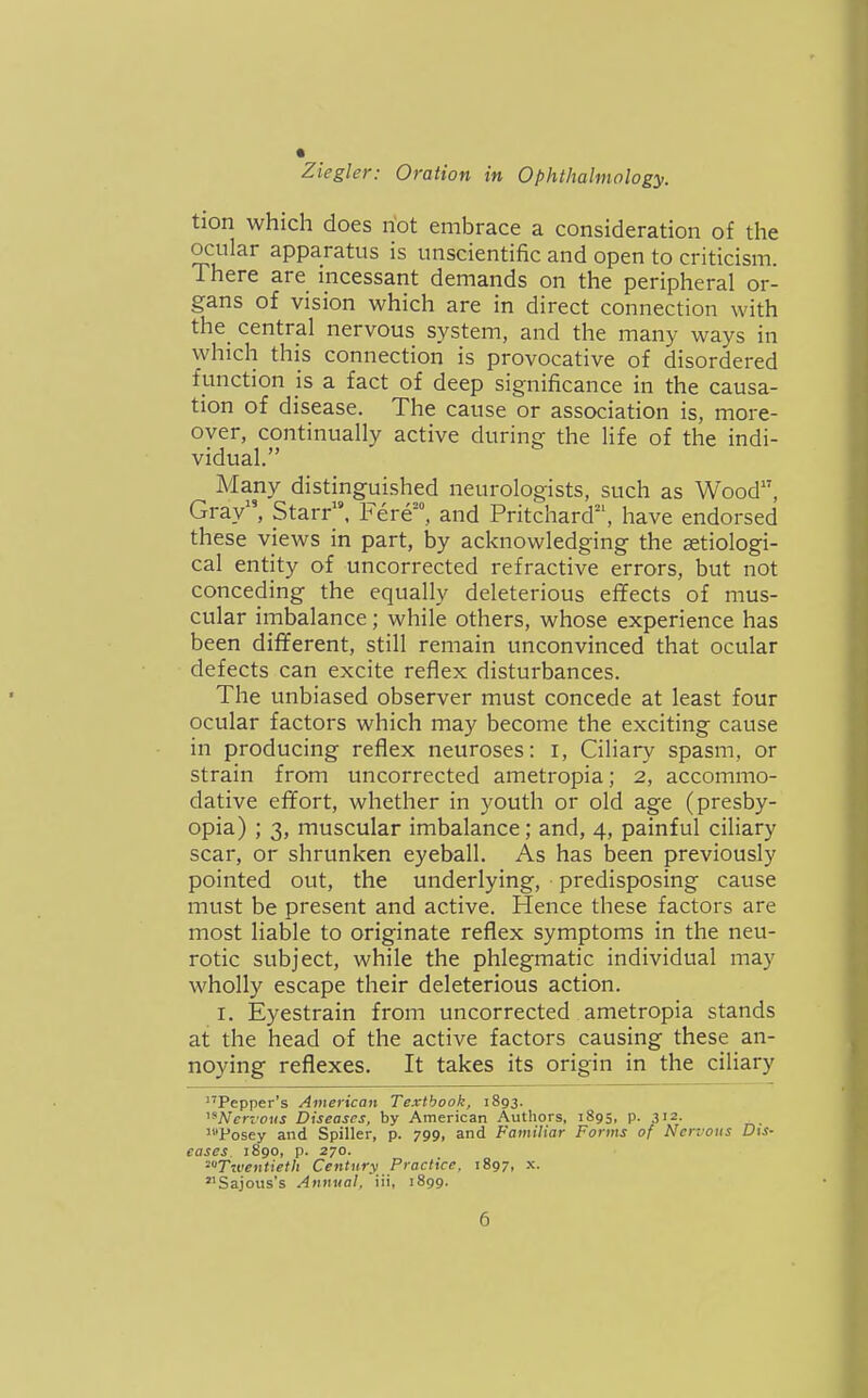 tion which does riot embrace a consideration of the ocular apparatus is unscientific and open to criticism. There are incessant demands on the peripheral or- gans of vision which are in direct connection with the_ central nervous system, and the many ways in which this connection is provocative of disordered function js a fact of deep significance in the causa- tion of disease. The cause or association is, more- over, continually active during the life of the indi- vidual. Many distinguished neurologists, such as Wood, Gray, Starr. Fere', and Pritchard, have endorsed these views in part, by acknowledging the setiologi- cal entity of uncorrected refractive errors, but not conceding the equally deleterious effects of mus- cular imbalance; while others, whose experience has been different, still remain unconvinced that ocular defects can excite reflex disturbances. The unbiased observer must concede at least four ocular factors which may become the exciting cause in producing reflex neuroses: i. Ciliary spasm, or strain from uncorrected ametropia; 2, accommo- dative effort, whether in youth or old age (presby- opia) ; 3, muscular imbalance; and, 4, painful ciliary scar, or shrunken eyeball. As has been previously pointed out, the underlying, predisposing cause must be present and active. Hence these factors are most liable to originate reflex symptoms in the neu- rotic subject, while the phlegmatic individual may wholly escape their deleterious action. I. Eyestrain from uncorrected ametropia stands at the head of the active factors causing these an- noying reflexes. It takes its origin in the ciliary Pepper's American Textbook, 1893. ATcri oKi Diseases, by American Authors, 1895, p. 312- 'Posey and Spiller, p. 799, and Familiar Forms of Nervous D\s- eases 1890, p. 270. 'Twentieth Century Practice. 1897, x. Sajous's Annual, iii, 1899.