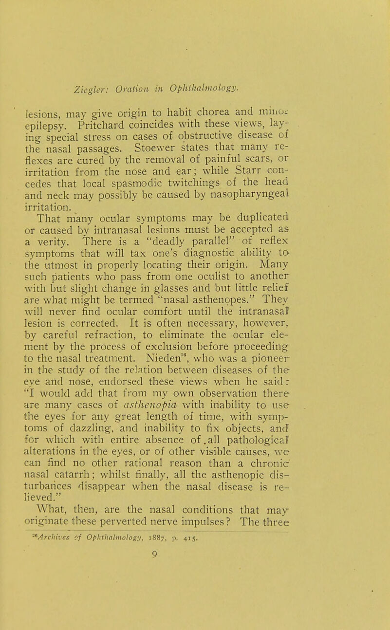 lesions, may give origin to habit chorea and minoi- epilepsy. Pritchard coincides with these views, lay- ing special stress on cases of obstructive disease of the nasal passages. Stoewer states that many re- flexes are cured by the removal of painful scars, or irritation from the nose and ear; while Starr con- cedes that local spasmodic twitchings of the head and neck may possibly be caused by nasopharyngeal irritation. That many ocular symptoms may be duplicated or caused by intranasal lesions must be accepted as a verity. There is a deadly parallel of reflex symptoms that will tax one's diagnostic ability tO' the utmost in properly locating their origin. Many such patients who pass from one oculist to another with but slight change in glasses and but little relief are what might be termed nasal asthenopes. They will never find ocular comfort until the intranasal lesion is corrected. It is often necessary, however, by careful refraction, to eliminate the ocular ele- ment by the process of exclusion before proceeding to the nasal treatment. Nieden', who was a pioneer in the study of the relation between diseases of the eye and nose, endorsed these views when he said r I would add that from my own observation there are many cases of asthenopia with inability to use the eyes for any great length of time, with symp- toms of dazzling, and inability to fix objects, anc? for which with entire absence of.all pathological alterations in the eyes, or of other visible causes, we can find no other rational reason than a chronic nasal catarrh; whilst finally, all the asthenopic dis- turbances disappear when the nasal disease is re- lieved. What, then, are the nasal conditions that may originate these perverted nerve impulses ? The three •^Archives of Ophthalmology, 1887, p. 415.