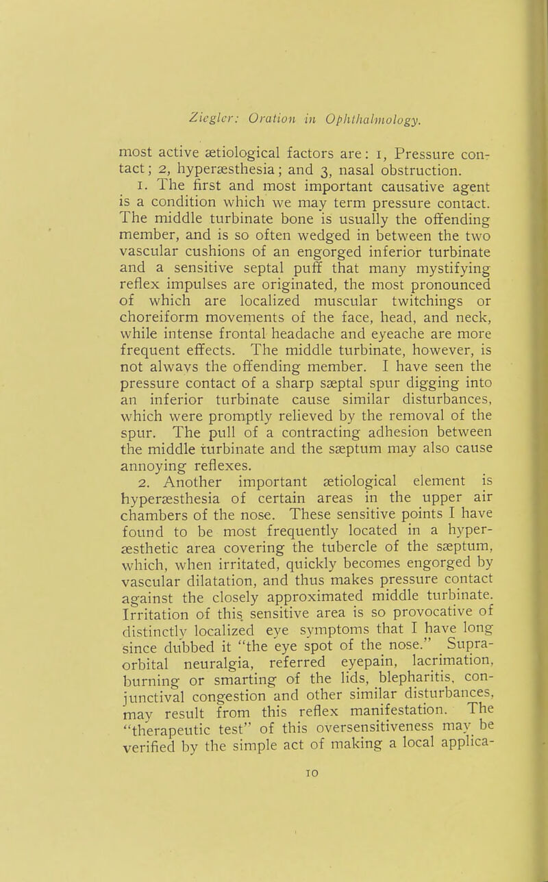 most active aetiological factors are: i, Pressure con- tact ; 2, hypersesthesia; and 3, nasal obstruction. 1. The first and most important causative agent is a condition which we may term pressure contact. The middle turbinate bone is usually the offending member, and is so often wedged in between the two vascular cushions of an engorged inferior turbinate and a sensitive septal puff that many mystifying reflex impulses are originated, the most pronounced of which are localized muscular twitchings or choreiform movements of the face, head, and neck, while intense frontal headache and eyeache are more frequent effects. The middle turbinate, however, is not alwavs the offending member. I have seen the pressure contact of a sharp sseptal spur digging into an inferior turbinate cause similar disturbances, which were promptly relieved by the removal of the spur. The pull of a contracting adhesion between the middle turbinate and the sseptum may also cause annoying reflexes. 2. Another important setiological element is hypersesthesia of certain areas in the upper air chambers of the nose. These sensitive points I have found to be most frequently located in a hyper- cesthetic area covering the tubercle of the sseptum, which, when irritated, quickly becomes engorged by vascular dilatation, and thus makes pressure contact against the closely approximated middle turbinate. Irritation of this sensitive area is so provocative of distinctlv localized eye symptoms that I have long since dubbed it the eye spot of the nose. Supra- orbital neuralgia, referred eyepain, lacrimation, burning or smarting of the lids, blepharitis, con- iunctival congestion and other similar disturbances, may result from this reflex manifestation. The therapeutic test of this oversensitiveness mav be verified by the simple act of making a local applica-