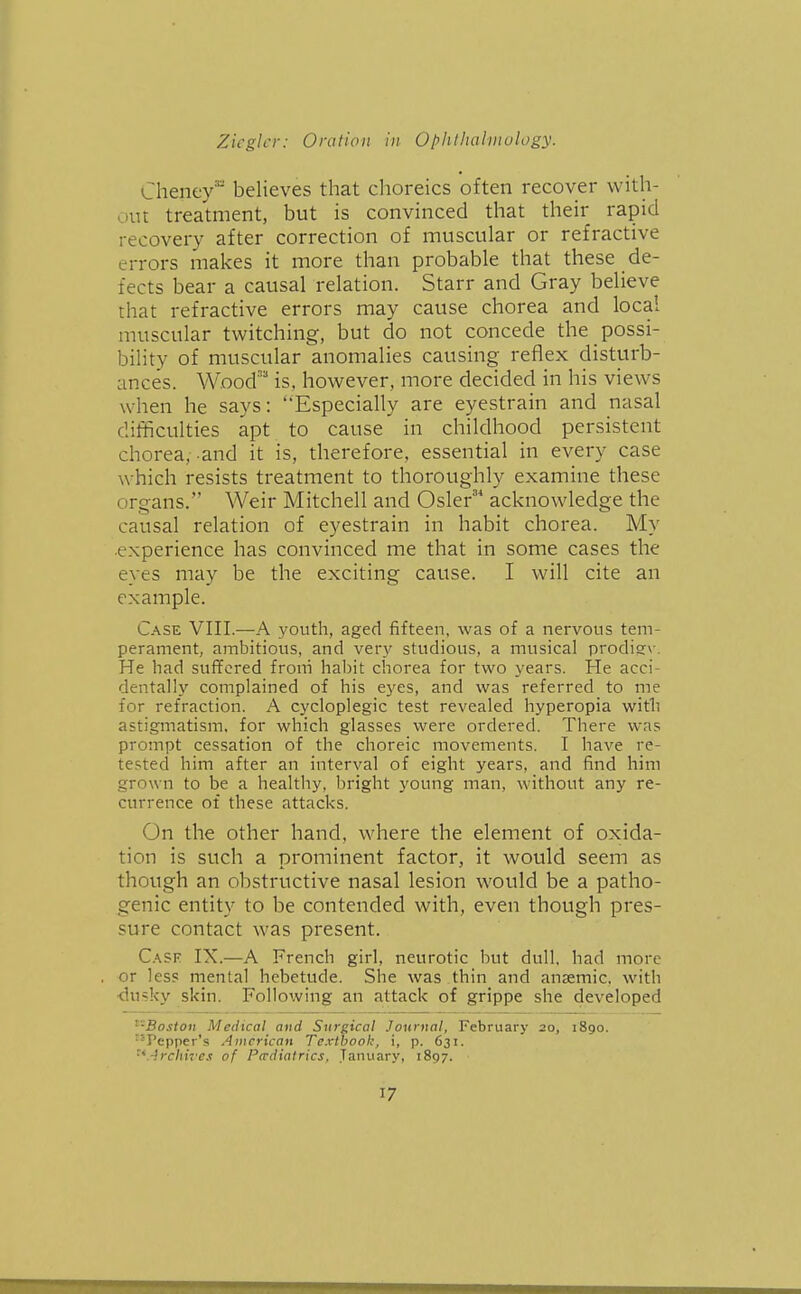 Cheney believes that choreics often recover with- out treatment, but is convinced that their rapid recovery after correction of muscular or refractive errors makes it more than probable that these de- fects bear a causal relation. Starr and Gray believe that refractive errors may cause chorea and local muscular twitching, but do not concede the possi- bility of muscular anomalies causing reflex disturb- ances. W.ood' is, however, more decided in his views when he says: Especially are eyestrain and nasal difficulties apt to cause in childhood persistent chorea,-and it is, therefore, essential in every case which resists treatment to thoroughly examine these organs. Weir Mitchell and Osier'* acknowledge the causal relation of eyestrain in habit chorea. My ■experience has convinced me that in some cases the eyes may be the exciting cause. I will cite an example. Case VIII.—-A 3'outh, aged fifteen, was of a nervous tem- perament, ambitious, and ver.v studious, a musical prodiev. He had suffered froni habit chorea for two years. He acci- dentall.v complained of his eyes, and was referred to me for refraction. A cycloplegic test revealed hyperopia with astigmatism, for which glasses were ordered. There was prompt cessation of the choreic movements. I have re- tested him after an interval of eight years, and find him grown to be a healthy, bright young man, without any re- currence of these attacks. On the other hand, where the element of oxida- tion is such a prominent factor, it would seem as though an obstructive nasal lesion would be a patho- genic entity to be contended with, even though pres- sure contact was present. Cask IX.—A French girl, neurotic but dull, had more or less mental hebetude. She was thin and anaemic, with ■dusky skin. Following an attack of grippe she developed ^'•Boston Medical and Surgical Journal, February 20, 1890. ^''Pepper's American Textbook, i, p. 631. ■^.-Ircliii'es of Pcrdiatrics. January, 1897.