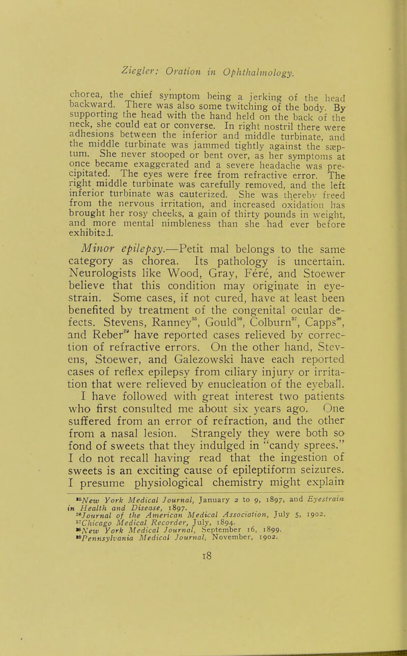 chorea, the chief symptom being a jerking of the head backward. There was also some twitching of the body By supportmg the head with the hand held on the back of the neck, she could eat or converse. In right nostril there were adhesions between the inferior and middle turbinate, and the middle turbinate was jammed tightly against the sep- tum. She never stooped or bent over, as her symptoms at once became exaggerated and a severe headache was pre- cipitated. The eyes were free from refractive error. The right middle turbinate was carefully removed, and the left inferior turbinate was cauterized. She was iherebv freed from the nervous irritation, and increased oxidation has brought her rosy cheeks, a gain of thirty pounds in weight, and more mental nimbleness than she had ever before exhibited. Minor epilepsy.—Petit mal belongs to the same category as chorea. Its pathology is uncertain. Neurologists like Wood, Gray, Fere, and Stoewer believe that this condition may originate in eye- strain. Some cases, if not cured, have at least been benefited by treatment of the congenital ocular de- fects. Stevens, Ranney'^ Gould™, Colburn, Capps*, and Reber' have reported cases relieved by correc- tion of refractive errors. On the other hand, Stev- ens, Stoewer, and Galezowski have each reported cases of reflex epilepsy from ciliary injury or irrita- tion that were relieved by enucleation of the eyeball. I have followed with great interest two patients who first consulted me about six years ago. One suffered from an error of refraction, and the other from a nasal lesion. Strangely they were both so fond of sweets that they indulged in candy sprees. I do not recall having read that the ingestion of sweets is an exciting cause of epileptiform seizures. I presume physiological chemistry might explain *^New York Medical Journal, January 2 to 9, 1897, and Eyestrain in Health and Disease, 1897. Journal of the American Medical Association, July 5, 1902. ^'Chicago Medical Recorder, July, 1894. A'eiu York Medical Journal, September 16, 1899. ^'Pennsylvania Medical Journal, November, 1902.
