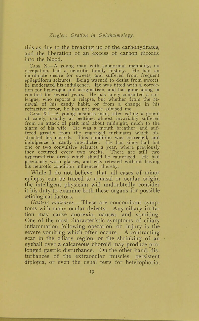 this as due to the breaking up of the carbohydrates, and the liberation of an excess of carbon dioxide into the blood. Case X.—A young man with subnormal mentality, no occupation, had a neurotic family history. He had an inordinate desire for sweets, and suffered from frequent epileptiform seizures. Being warned to desist from sweets, he moderated his indulgence. He was fitted with a correc- tion for hyperopia and astigmatism, and has gone along in comfort for several years. He has lately consulted a col- league, who reports a relapse, but whether from the re- newal of his candy habit, or from a change in his refractive error, he has not since advised me. Case XI.—A young business man, after eating a pound of candy, usually at bedtime, almost inyariably suffered from an attack of petit mal about midnight, much to the alarm of his wife. He was a mouth breather, and suf- fered greatly from the engorged turbinates which ob- structed his nostrils. This condition was corrected, and indulgence in candy interdicted. He has since had but one or two convulsive seizures a 3'ear, where previously they occurred every two weeks. There are still two hyperassthetic areas which should be cauterized. He had previously worn glasses, and was retested without having his neurotic condition influenced thereby. While I do not believe that all cases of minor epilepsy can be traced to a nasal or ocular origin, the intelligent physician v^^ill undoubtedly consider it his duty to examine both these organs for possible aetiological factors. Gastric neuroses.—These are concomitant symp- toms with many ocular defects. Any ciliary irrita- tion may cause anorexia, nausea, and vomiting. One of the most characteristic symptoms of ciliary inflammation following operation or injury is the severe vomiting which often occurs. A contracting scar in the ciliary region, or the shrinking of an eyeball over a calcareous choroid may produce pro- longed gastric disturbance. On the other hand, dis- turbances of the extraocular muscles, persistent diplopia, or even the usual tests' for heterophoria.