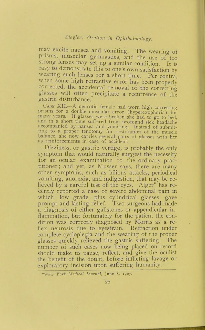 may excite nausea and vomiting. The wearing of prisms, muscular gymnastics, and the use of too strong lenses may set up a similar condition. It is easy to demonstrate this to one's'own satisfaction by wearmg such lenses for a short time. Per contra, when some high refractive error has been properly corrected, the accidental removal of the correcting glasses will often precipitate a recurrence of the gastric disturbance. Case XII.—A neurotic female had worn high correcting prisms for a double muscular error (hyperexophoria) for many years. If glasses were broken she had to go to bed, and in a short time suffered from profound sick headache accompanied by nausea and vomiting. Instead of submit- ting to a proper tenotomy for restoration of the muscle balance, she now carries several pairs of glasses with her as reinforcements in case of accident. Dizziness, or gastric vertigo, is probably the only symptom that would naturally suggest the necessity for an ocular examination to the ordinary prac- titioner; and yet, as Musser says, there are many other symptoms, such as bilious attacks, periodical vomiting, anorexia, and indigestion, that may be re- lieved by a careful test of the eyes. Alger* has re- cently reported a case of severe abdominal pain in which low grade plus cylindrical glasses gave prompt and lasting relief. Two surgeons had made a diagnosis of either gallstones or appendicular in- flammation, but fortunately for the patient the con- dition was correctly diagnosed by Morris as a re- flex neurosis due to eyestrain. Refraction under complete cycloplegia and the wearing of the proper glasses quickly relieved the gastric sufifering. The number of such cases now being placed on record should make us pause, reflect, and give the oculist the benefit of the doubt, before inflicting lavage or exploratory incision upon suffering humanity. *.\'ew York Medical Journal, June 8, igo/-