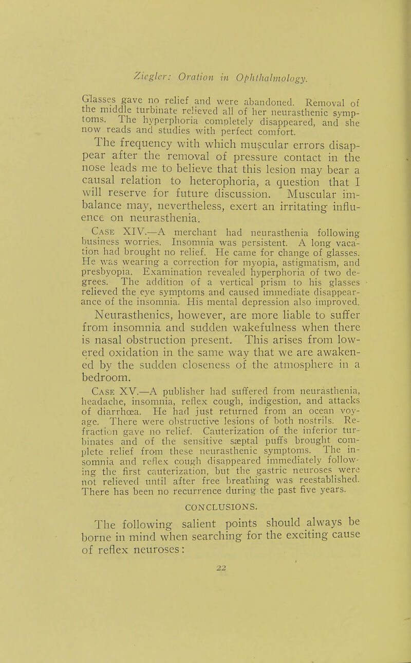 Glasses gave no relief and were abandoned. Removal of the middle turbmate relieved all of her neurasthenic symp- toms. Ihe hyperphoria completely disappeared, and she now reads and studies with perfect comfort. The frequency with which muscular errors disap- pear after the removal of pressure contact in the nose leads me to beheve that this lesion may bear a causal relation to heterophoria, a question that I will reserve for future discussion. Muscular im- balance may, nevertheless, exert an irritating influ- ence on neurasthenia. Case XIV.—A merchant had neurasthenia following business worries. Insomnia was persistent. A long vaca- tion had brought no relief. He came for change of glasses. He was wearing a correction for myopia, astigmatism, and presbyopia. Examination revealed hyperphoria of two de- grees. The addition of a vertical prism to his glasses relieved the eye symptoms and caused immediate disappear- ance of the insomnia. His mental depression also improved. Neurasthenics, however, are more liable to suffer from insomnia and sudden wakefulness when there is nasal obstruction present. This arises from low- ered oxidation in the same way that we are awaken- ed by the sudden closeness of the atmosphere in a bedroom. Case XV.—A publisher had suffered from neurasthenia, headache, insomnia, reflex cough, indigestion, and attacks of diarrhoea. He had just returned from an ocean voy- age. There were obstructive lesions of both nostrils. Re- fraction gave no relief. Cauterization of the inferior tur- binates and of the sensitive saeptal puffs brouglit com- plete relief from these neurasthenic symptoins. The in- somnia and reflex cough disappeared immediately follow- ing the first cauterization, but the gastric neuroses were not relieved until after free breathing was reestablished. There has been no recurrence during the past five years. CONCLUSIONS. The following salient points should always be borne in mind when searching for the exciting cause of reflex neuroses:
