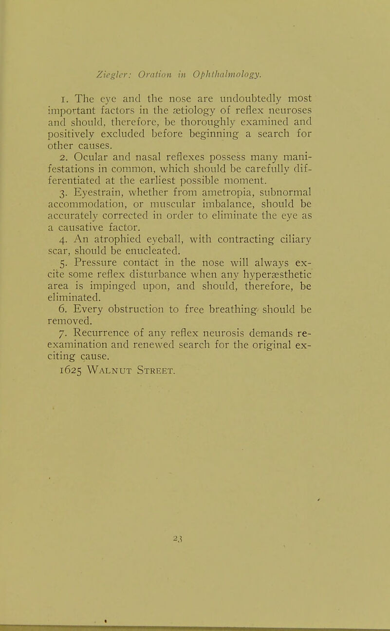 1. The eye and the nose are undoubtedly most important factors in the aetiology of reflex neuroses and should, therefore, be thoroughly examined and positively excluded before beginning a search for other causes. 2. Ocular and nasal reflexes possess many mani- festations in common, which should be carefully dif- ferentiated at the earliest possible moment. 3. Eyestrain, whether from ametropia, subnormal accommodation, or muscular imbalance, should be accurately corrected in order to eliminate the eye as a causative factor. 4. An atrophied eyeball, with contracting ciliary scar, should be enucleated. 5. Pressure contact in the nose will always ex- cite some reflex disturbance when an}' hypersesthetic area is impinged upon, and should, therefore, be eliminated. 6. Every obstruction to free breathing should be removed. 7. Recurrence of any reflex neurosis demands re- examination and renewed search for the original ex- citing cause. 1625 Walnut Street. 2.?