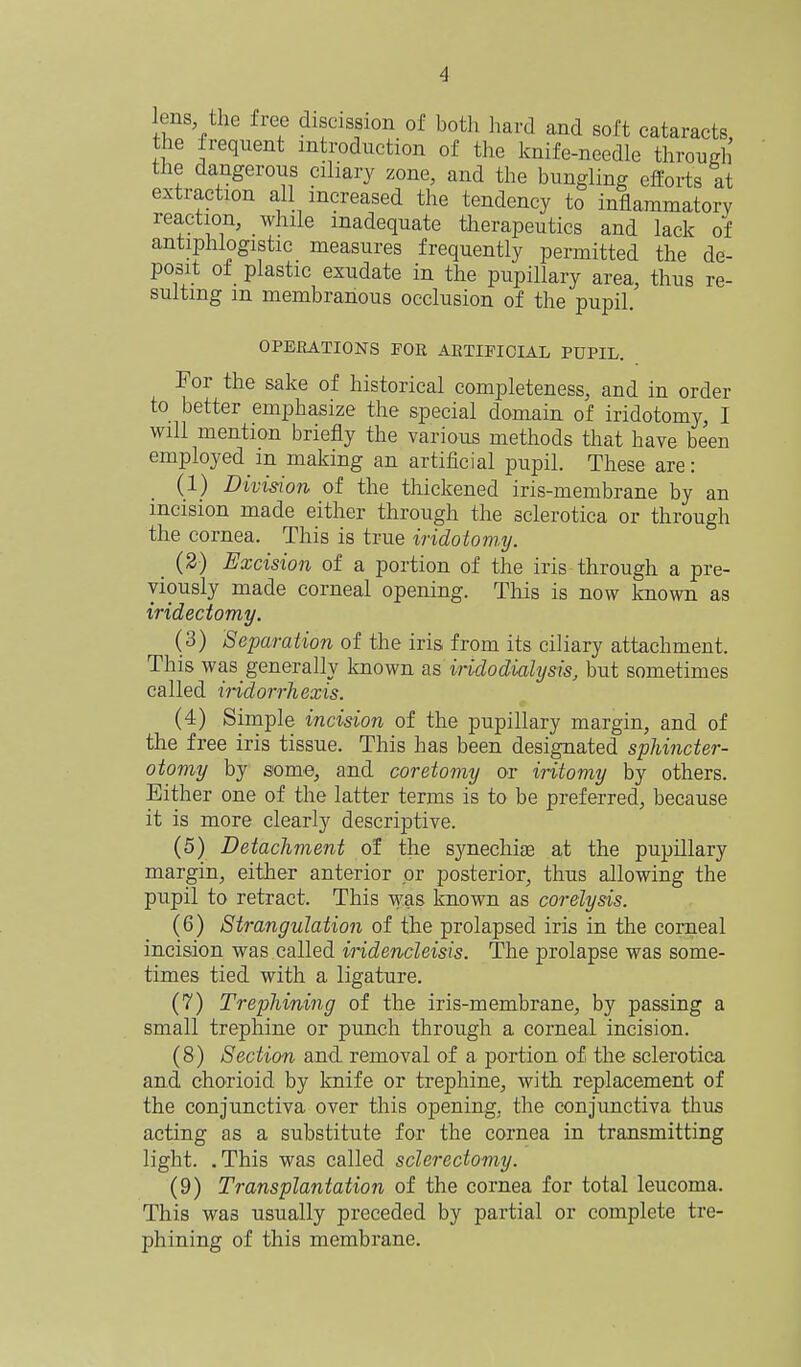 lens the free discission of both hard and soft cataracts, the frequent introduction of the knife-needle througli the dangerous ciliary zone, and the bungling efforts at extraction all increased the tendency to inflammatory reaction, while inadequate therapeutics and lack of antiphlogistic measures frequently permitted the de- posit of plastic exudate in the pupillary area, thus re- sulting in membranous occlusion of the pupil. OPERATIONS FOE AETIPICIAL PUPIL. For the sake of historical completeness, and in order to better emphasize the special domain of iridotomy, I will mention briefly the various methods that have been employed in making an artificial pupil. These are: (1) Division of the thickened iris-membrane by an incision made either through the sclerotica or through the cornea. This is true iridotom-y. (2) Excision of a portion of the iris through a pre- viously made corneal opening. This is now known as iridectomy. (3) Separation of the iris from its ciliary attachment. This was generally known as iridodialysis, but sometimes called iHdorrliexis. (4) Simple incision of the pupillary margin, and of the free iris tissue. This has been designated sphincter- otomy by some, and coretomy or iritomy by others. Either one of the latter terms is to be preferred, because it is more clearly descriptive. (5) Detachment of the synechise at the pupillary margin, either anterior or posterior, thus allowing the pupil to retract. This was known as corelysis. (6) Strangulation of the prolapsed iris in the corneal incision was called iridencleisis. The prolapse was some- times tied with a ligature. (7) Trephining of the iris-membrane, by passing a small trephine or punch through a corneal incision. (8) Section and removal of a portion of the sclerotica and chorioid by knife or trephine, with replacement of the conjunctiva over this opening, the conjunctiva thus acting as a substitute for the cornea in transmitting light. .This was called sclerectomy. (9) Transplantation of the cornea for total leucoma. This was usually preceded by partial or complete tre- phining of this membrane.