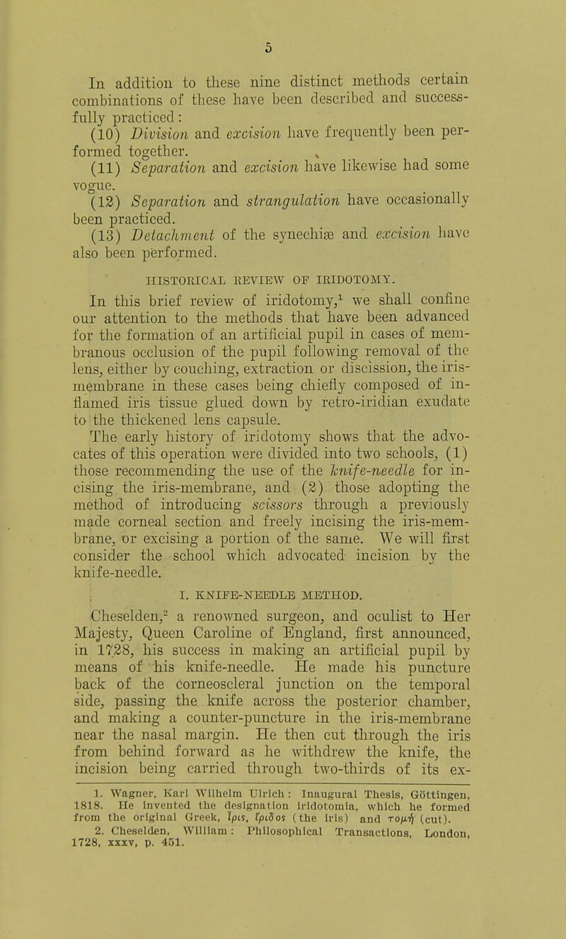 In addition to these nine distinct methods certain combinations of these have been described and success- fully practiced: (10) Division and excision have frequently been per- formed together. (11) Separation and excision have likewise had some vogue. (12) Separation and strangulation have occasionally been practiced. (13) Detachment of the synechias and excision have also been performed. HISTORICAL REVIEW OF IRIDOTOMY. In this brief review of iridotomy/ we shall confine our attention to the methods that have been advanced for the formation of an artificial pupil in cases of mem- branous occlusion of the pupil following removal of the lens, either by couching, extraction or discission, the iris- membrane in these cases being chiefly composed of in- flamed iris tissue glued down by retro-iridian exudate to the thickened lens capsule. The early history of iridotomy shows that the advo- cates of this operation were divided into two schools, (1) those recommending the use of the hiife-needle for in- cising the iris-membrane, and (2) those adopting the method of introducing scissors through a previously made corneal section and freely incising the iris-mem- brane, or excising a portion of the same. We will flrst consider the school which advocated incision by the knife-needle. ; I. KNIFE-NEEDLE METILOD. -Cheselden,- a renowned surgeon, and oculist to Her Majesty, Queen Caroline of England, first announced, in 1728, his success in making an artificial pupil by means of his knife-needle. He made his puncture back of the corneoscleral junction on the temporal side, passing the knife across the posterior chamber, and making a counter-puncture in the iris-membrane near the nasal margin. He then cut through the iris from behind forward as he withdrew the knife, the incision being carried through two-thirds of its ex- 1. Wagner, Karl Wllhelm Ulrlch : Inaugural Thesis, Gottlngen, 1818. He invented tlie designation iridotomia, wliicli tie formed from the orlginai Greelt, Ipis, tpi8os (the iris) and to/xtJ (cut). 2. Cheselden, Wililam: Philosophical Transactions, London, 1728, XXXV, p. 451.