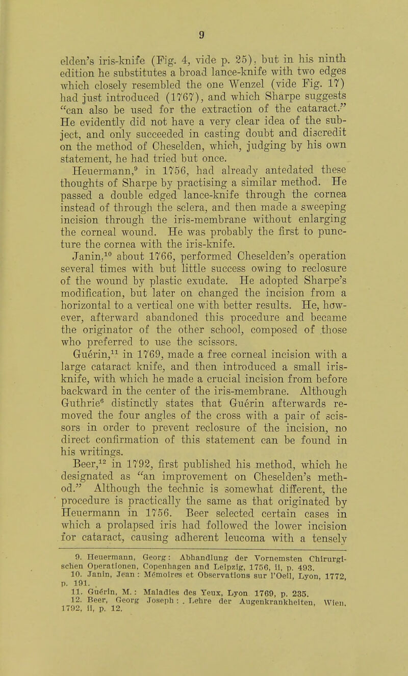 elden's iris-knife (Pig. 4, vide p. 25), but in his ninth edition he substitutes a broad lance-knife with two edges which closely resembled the one Wenzel (vide Fig. 17) had just introduced (1767), and which Sharpe suggests can also be used for the extraction of the cataract.-' He evidently did not have a very clear idea of the sub- ject, and only succeeded in casting doubt and discredit on the method of Cheselden, which, judging by his own statement, he had tried but once. Heuermann, in 1756, had already antedated these thoughts of Sharpe by practising a similar method. He passed a double edged lance-knife through the cornea instead of through the sclera, and then made a sweeping incision through the iris-membrane without enlarging the corneal wound. He was probably the first to punc- ture the cornea with the iris-knife. Janin,^ about 1766, performed Cheselden's operation several times with but little success owing to reclosure of the wound by plastic exudate. He adopted Sharpe's modification, but later on changed the incision from a horizontal to a vertical one with better results. He, how- ever, afterward abandoned this procedure and became the originator of the other school, composed of those who preferred to use the scissors. Guerin,^^ in 1769, made a free corneal incision with a large cataract Imife, and then introduced a small iris- knife, with which he made a crucial incision from before backward in the center of the iris-membrane. Although Guthrie® distinctly states that Guerin afterwards re- moved the four angles of the cross with a pair of scis- sors in order to prevent reclosure of the incision, no direct confirmation of this statement can be found in his writings. Beer, in 1792, first published his method, which he designated as an improvement on Cheselden's meth- od. Although the technic is somewhat different, the procedure is practically the same as that originated by Heuermann in 1756. Beer selected certain cases in which a prolapsed iris had followed the lower incision for cataract, causing adherent leucoma with a tensely 9. Heuermann, Georg: Abhandlung der Vornemsten Chirurgl- schen Operationen, Copenhagen and Leipzig, 1756, 11, p. 493. 10. .Tanin, Jean : MCmoires et Observations sur rOell, Lyon, 1772, p. 191. 11. Gu6rln, M.: Maladies des Yeux, Lyon 1769, p. 235. 12. Beer, Georg Joseph : . I.ehre dcr Augenkrankheiten, Wlen 1792, 11, p. 12.