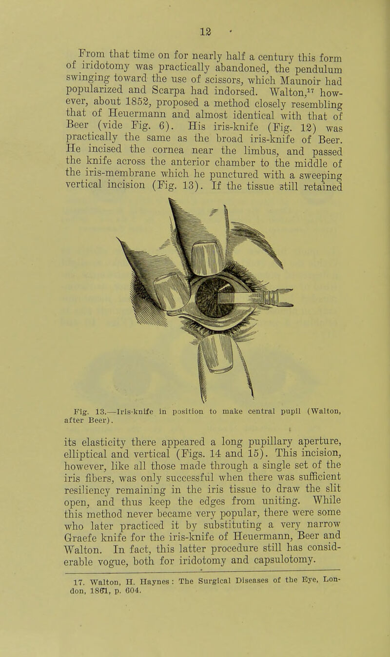 From that time on for nearly half a century this form of mdotomy was practically abandoned, the pendulum swinging toward the use of scissors, which Maunoir had popularized and Scarpa had indorsed. Walton, how- ever, about 1852, proposed a method closely resembling that of Heuermann and almost identical with that of Beer (vide Fig. 6). His iris-knife (Fig. 12) was practically the same as the broad iris-knife of Beer. He incised the cornea near the limbus, and passed the knife across the anterior chamber to the middle of the iris-membrane which he punctured with a sweeping vertical incision (Fig. 13). If the tissue still retained Fig. 13.—Iris-knife in position to malje central pupil (Walton, after Beer). its elasticity there appeared a long pupillary aperture, elliptical and vertical (Figs. 14 and 15). This incision, however, like all those made through a single set of the iris fibers, was only successful when there was sufficient resiliency remaining in the iris tissue to draw the slit open, and thus keep the edges from uniting. While this method never became very popular, there were some who later practiced it by substituting a very narrow Graefe knife for the iris-knife of Heuermann, Beer and Walton. In fact, this latter procedure still has consid- erable vogue, both for iridotomy and capsulotomy. 17. Walton, H. Haynes : The Surgical Diseases of the Eye, Lon- don, ISffl, p. 604.