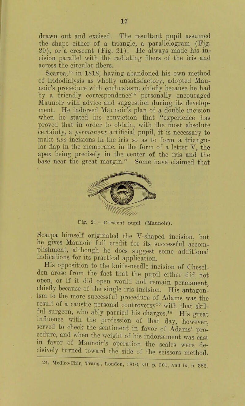 drawn out and excised. The resultant pupil assumed the shape either of a triangle, a parallelogram (Fig. 20), or a crescent (Fig. 21). He always made his in- cision parallel with the radiating fibers of the iris and across the circular fibers. Scarpa/'^ in 1818, having abandoned his own method of iridodialysis as wholly unsatisfactory, adopted Mau- noir's procedure with enthusiasm, chiefly because he had by a friendly correspondence-'* personally encouraged Maunoir with advice and suggestion during its develop- ment. He indorsed Maunoir's plan of a double incision when he stated his conviction that experience has proved that in order to obtain, with the most absolute certainty, a permanent artificial pupil, it is necessary to make two incisions in the iris so as to form a triangu- lar flap in the membrane, in the form of a letter V, the apex being precisely in the center of the iris and the base near the great margin. Some have claimed that Scarpa himself originated the V-shaped incision, but he gives Maunoir full credit for its successful accom- plishment, although he does suggest some additional indications for its practical application. His opposition to the knife-needle incision of Chesel- den arose from the fact that the pupil either did not open, or if it did open would not remain permanent, chiefly because of the single iris incision. His antagon- ism to the more successful procedure of Adams was the result of a caustic personal controversy^^ with that skil- ful surgeon, who ably parried his charges. His great influence with the profession of that day, however, served to check the sentiment in favor of Adams' pro- cedure, and when the weight of his indorsement was cast m favor of Maunoir's operation the scales were de- cisively turned toward the side of the scissors method. Fig. 21.—Crescent pupil (Maunoir). . Medlco-Cblr. Trans., London, 1810, vit, p. 301. and Ix. p. 382.