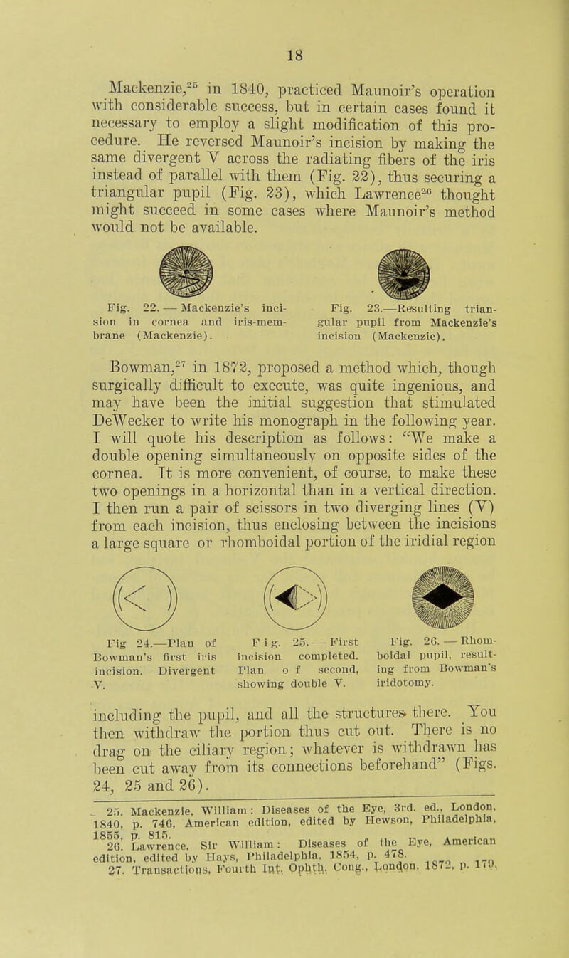 Mackenzie,-^ in 1840, practiced Maunoir's operation with considerable success, but in certain cases found it necessary to employ a slight modification of this pro- cedure. He reversed Maunoir's incision by making the same divergent V across the radiating fibers of the iris instead of parallel with them (Fig. 22), thus securing a triangular pupil (Pig. 23), which Lawrence^ thought might succeed in some cases where Maunoir's method would not be available. Fig. 22. — Mackenzie's inci- sion in cornea and iris-mem- brane (Mackenzie). Fig. 23.—Resulting trian- gular pupil from Mackenzie's incision (Mackenzie). Bowman,-' in 1872, proposed a method which, though surgically difficult to execute, was quite ingenious, and may have l)een the initial suggestion that stimulated DeWecker to write his monograph in the following year. I will quote his description as follows: We make a double opening simultaneously on opposite sides of the cornea. It is more convenient, of course, to make these two openings in a horizontal than in a vertical direction. I then run a pair of scissors in two diverging lines (V) from each incision, thus enclosing between the incisions a large square or rhomboidal portion of the iridial region Fig 24.—rian of F i g. 25. — First Fig. 26. - Rliom- Bowman's first iris incision completed. boidal i)upil, result- incision. Divergent Plan o f second, ing from Bowman's V. showing double V. iridotom.v. including the pupil, and all the structures- there. You tlien withdraw the portion thus cut out. There is no drag on the ciliary region; whatever is withdrawn has been cut away from its connections beforehand (Figs. 24, 25 and 26). f.5 Mackenzie, William : Diseases of tlie Eye, 3rd. ed., London, 1840, p. 746, American edition, edited by Ilewson, riilladelphia, ■^^^6 Lawrence. Sir William: Diseases of the Eye, American edition, edited by Mays, rhiladelphla. 18.'-.4, p. 478. 27. Transactions, Fourth Uit-, Ophth. Cong., lH()n(^on, :8i2, p. lu,