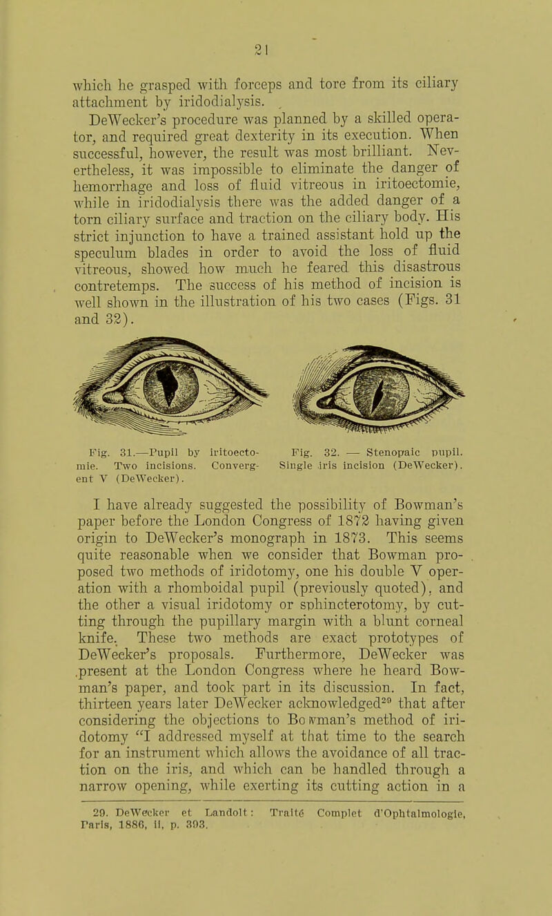 which he grasped with forceps and tore from its ciliary attachment by iridodialysis. , DeWecker's procedure was planned by a skilled opera- tor, and required great dexterity in its execution. When successful, however, the result was most brilliant. Nev- ertheless, it was impossible to eliminate the danger of hemorrhage and loss of fluid vitreous in iritoectomie, while in iridodialysis there was the added danger of a torn ciliary surface and traction on the ciliary body. His strict injunction to have a trained assistant hold up the speculum blades in order to avoid the loss of fluid vitreous, showed how much he feared this disastrous contretemps. The success of his method of incision is well shown in the illustration of his two cases (Figs. 31 and 32). Fig. 31.—Pupil by iritoecto- mie. Two incisions. Converg- ent V (DeWecker). Fig. 32. — Stenopaic pupil. Single iris incision (DeWecker). I have already suggested the possibility of Bowman's paper before the London Congress of 1872 having given origin to DeWecker's monograph in 1873. This seems quite reasonable when we consider that Bowman pro- posed two methods of iridotomy, one his double V oper- ation with a rhomboidal pupil (previously quoted), and the other a visual iridotomy or snhincterotomy, by cut- ting through the pupillary margin with a blunt corneal knife. These two methods are exaist prototypes of DeWecker's proposals. Furthermore, DeWecker was .present at the London Congress where he heard Bow- man's paper, and took part in its discussion. In fact, thirteen years later DeWecker aclaiowledged^ that after considering the objections to Bo ft'^man's method of iri- dotomy I addressed myself at that time to the search for an instrument which allows the avoidance of all trac- tion on the iris, and which can be handled through a narrow opening, while exerting its cutting action in a 29. DeWecker et LandoU: Trnllfi Complet d'Ophtalmologle. Paris, 1880, 11, p. 303.