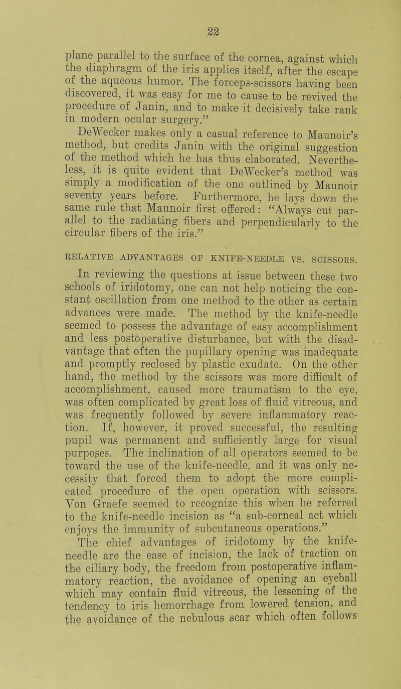 plane parallel to the surface of the cornea, against which the diaphragm of the iris applies itself, after the escape of the aqueous humor. The forceps-scissors having been discovered, it was easy for me to cause to be revived the procedure of Janin, and to make it decisively take rank in modern ocular surgery. DeWecker makes only a casual reference to Maunoir's method, but credits Janin with the original suggestion of the method which he has thus elaborated. Neverthe- less, it is quite evident that DeWecker's method was simply a modification of the one outlined by Maunoir seventy years before. Furthermore, he lays down the same rule that Maunoir first offered: Always cut par- allel to the radiating fibers and perpendicularly to the circular fibers of the iris. RELATIVE ADVANTAGES OP KNIPE-NEEULE VS. SCISSORS. In reviewing the questions at issue between these two schools of iridotomy, one can not help noticing the con- stant oscillation from one method to the other as certain advances were made. The method by the knife-needle seemed to possess the advantage of easy accomplishment and less postoperative disturbance, but with the disad- vantage that often the pupillary opening was inadequate and promptly reclosed by plastic exudate. On the other hand, the method by the scissors was more difficult of accomplishment, caused more traumatism to the eye, was often complicated by great loss of fluid vitreous, and was frequently followed by severe inflammatory reac- tion. If, however, it proved successful, the resulting pupil was permanent and sufficiently large for visual purposes. The inclination of all operators seemed to be toward the use of the knife-needle, and it was only ne- cessity that forced them to adopt the more compli- cated procedure of the open operation with scissors. Von Graefe seemed to recognize this when he referred to the knife-needle incision as a sub-corneal act which enjoys the immunity of subcutaneous operations. Tlie chief advantages of iridotomy by the Icnife- needle are the ease of incision, the lack of traction on the ciliary body, the freedom from postoperative inflam- matory reaction, the avoidance of opening an eyeball which may contain fluid vitreous, the lessening of the tendency to iris hemorrhage from lowered tension, and the avoidance of the nebulous scar which often follows