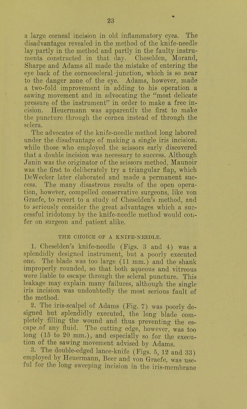 a large corneal incision in old inflammatory eyes. The disadvantages revealed in the method of the knife-needle lay partly in the method and partly in the faulty instru- ments constructed in tliat day. Cheselden, Morand, Sharpe and Adams all made the mistake of entering the eye hack of the corneoscleral -junction, which is so near to the danger zone of the eye. Adams, however, made a two-fold improvement in adding to his operation a sawing movement and in advocating the most delicate pressure of the instrument in order to make a free in- cision. Heuermann was apparently the first to make the puncture through the cornea instead of through the sclera. The advocates of the knife-needle method long labored under the disadvantage of making a single iris incision, while those who employed the scissors early discovered that a double incision was necessary to success. Although Janin was tlie originator of the scissors method, Maunoir was the first to deliberately try a triangular flap, which DeWecker later elaborated and made a permanent suc- cess. The many disastrous results of the open opera- tion, however, compelled conservative surgeons, like von Graefe, to revert to a study of Cheselden's method, and to seriously consider the great advantages which a suc- cessful iridotomy by the knife-needle method would con- fer on surgeon and patient alike. THE CHOICE OF A KNIFE-NEEDLE. 1. Cheselden's knife-needle (Figs. 3 and 4) was a splendidly designed instrument, but a poorly executed one. The blade was too large (11 mm.) and the shank improperly rounded, so that both aqueous and vitreous were liable to escape through the scleral puncture. This leakage may explain many failures, although the single iris incision was undoubtedly the most serious fault of the method. _ 3. The iris-scalpel of Adams (Fig. 7) was poorly de- signed but splendidly executed, the long blade com- pletely filling the wound and thus preventing the es- cape .of any fluid. The cutting edge, however, was too long (15 to 20 mm.), and especially so for the execu- tion of the sawing movement advised by Adams. 3. The double-edged lance-knife (Figs. 5, 12 and 33) employed by Heuermann, Beer and von Graefe. was use- ful for the long sweeping incision in the iris-membrane