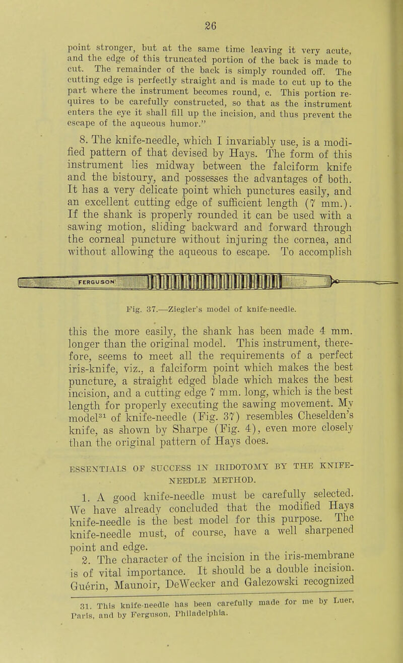 point stronger, but at the same time leaving it very acute, and the edge of this truncated portion of the back is made to cut. The remainder of the back is simply rounded off. The cutting edge is perfectly straight and is made to cut up to the part where the instrument becomes round, c. This portion re- quires to be carefully constructed, so that as the instrument enters the eye it shall fill up the incision, and thus prevent the escape of the aqueous humor. 8. The knife-needle, which I invariably use, is a modi- fied pattern of that devised by Hays. The form of this instrument lies midway between the falciform knife and the bistoury, and possesses the advantages of both. It has a very delicate point which punctures easily, and an excellent cutting edge of sufficient length (7 mm.). If the shank is properly rounded it can be used with a sawing motion, sliding backward and forward through the corneal puncture without injuring the cornea, and without allowing the aqueous to escape. To accomplish FERGUSON' Fig. 37.—Ziegler's model of knife-needle. this the more easily, the shank has been made 4 mm. longer than the oriffinal model. This instrument, there- fore, seems to meet all the requirements of a perfect iris-knife, viz., a falciform point which makes the best puncture, a straight edged blade which makes the best incision, and a cutting edge 7 mm. long, which is the best length for properly executing the sawing movement. My model of knife-needle (Fig. 37) resembles Cheselden's Imife, as shown by Sharpe (Fig. 4), even more closely than the original pattern of Hays does. ESSENTIALS OF SUCCESS IN lEIDOTOMY BY THE KNIFE- NEEDLE METHOD. 1. A good knife-needle must be carefully selected. We have already concluded that the modified Hays knife-needle is the best model for this purpose. The knife-needle must, of course, have a well sharpened point and edge. 2 The character of the incision in the iris-membrane is of vital importance. It should be a double incision. Guerin, Maunoir, DeWecker and Galezowski recognized 31. This knife-needle has been carefull.v mnde for me by Luer, rnrls, and by Ferguson, riillndelpbia.