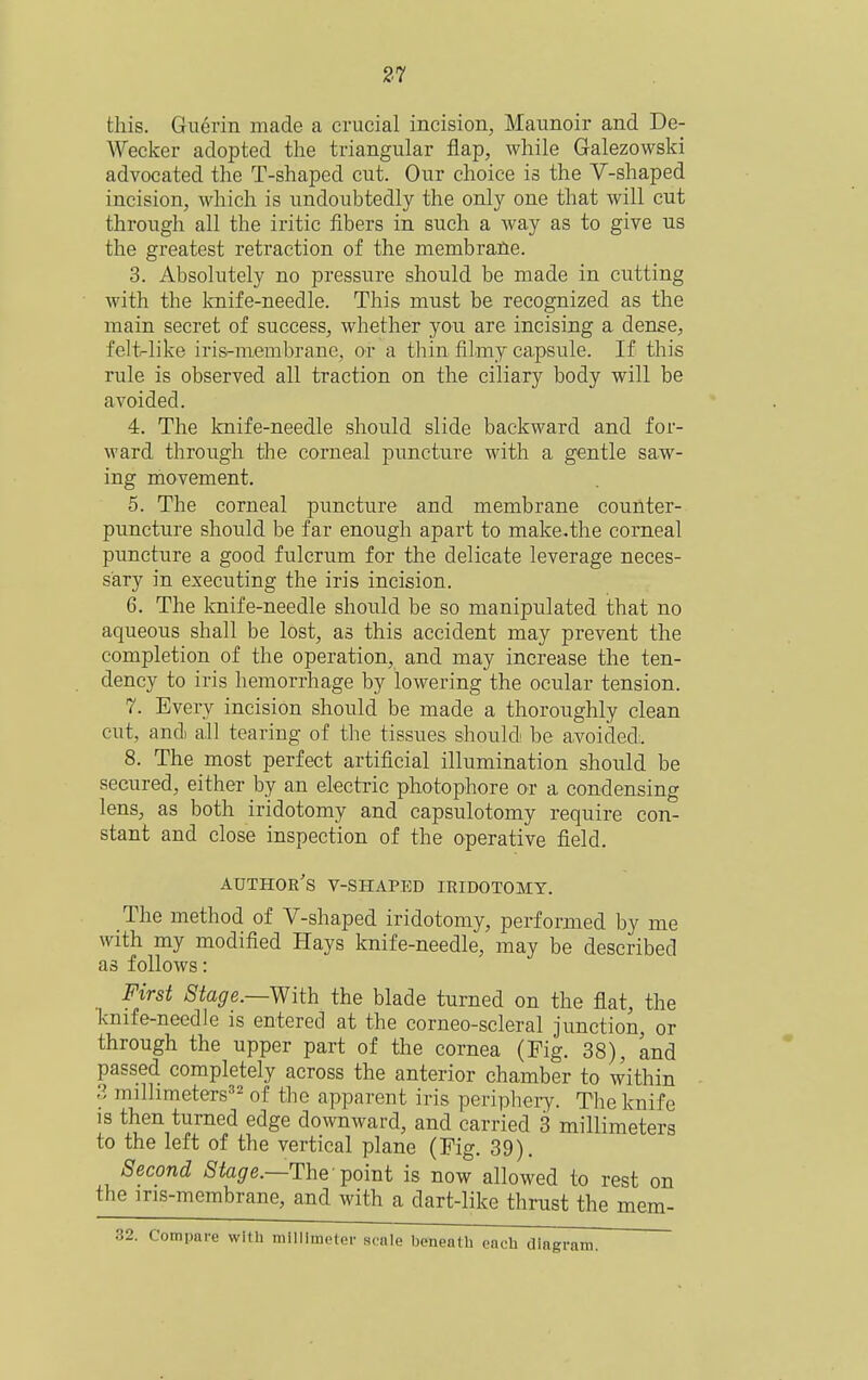 this. Guerin made a crucial incision, Maunoir and De- Wecker adopted the triangular flap, while Galezowski advocated the T-shaped cut. Our choice is the V-shaped incision, which is undoubtedly the only one that will cut through all the iritic fibers in such a way as to give us the greatest retraction of the membrane. 3. Absolutely no pressure should be made in cutting with the knife-needle. This must be recognized as the main secret of success, whether you are incising a dense, felt^like iris-membrane, or a thin filmy capsule. If this rule is observed all traction on the ciliary body will be avoided. 4. The knife-needle should slide backward and for- ward through the corneal puncture with a gentle saw- ing movement. 5. The corneal puncture and membrane counter- puncture should be far enough apart to make.the corneal puncture a good fulcrum for the delicate leverage neces- sary in executing the iris incision. 6. The knife-needle should be so manipulated that no aqueous shall be lost, as this accident may prevent the completion of the operation, and may increase the ten- dency to iris hemorrhage by lowering the ocular tension. 7. Everv incision should be made a thoroughly clean cut, and) all tearing of the tissues should- be avoided. 8. The most perfect artificial illumination should be secured, either by an electric photophore or a condensing lens, as both iridotomy and capsulotomy require con- stant and close inspection of the operative field. author's V-shaped iridotomy. The method of V-shaped iridotomy, performed by me with my modified Hays knife-needle, may be described as follows: First Stage.—With the blade turned on the flat, the knife-needle is entered at the corneo-scleral junction, or through the upper part of the cornea (Fig. 38), and passed completely across the anterior chamber to within 3 millimeters^'^ of the apparent iris peripheiy. The knife is then turned edge downward, and carried 3 millimeters to the left of the vertical plane (Fig. 39). Second i8'%e.—The'point is now allowed to rest on the ins-membrane, and with a dart-like thrust the mem- :. Compare with millimeter scale beneath each dlagri