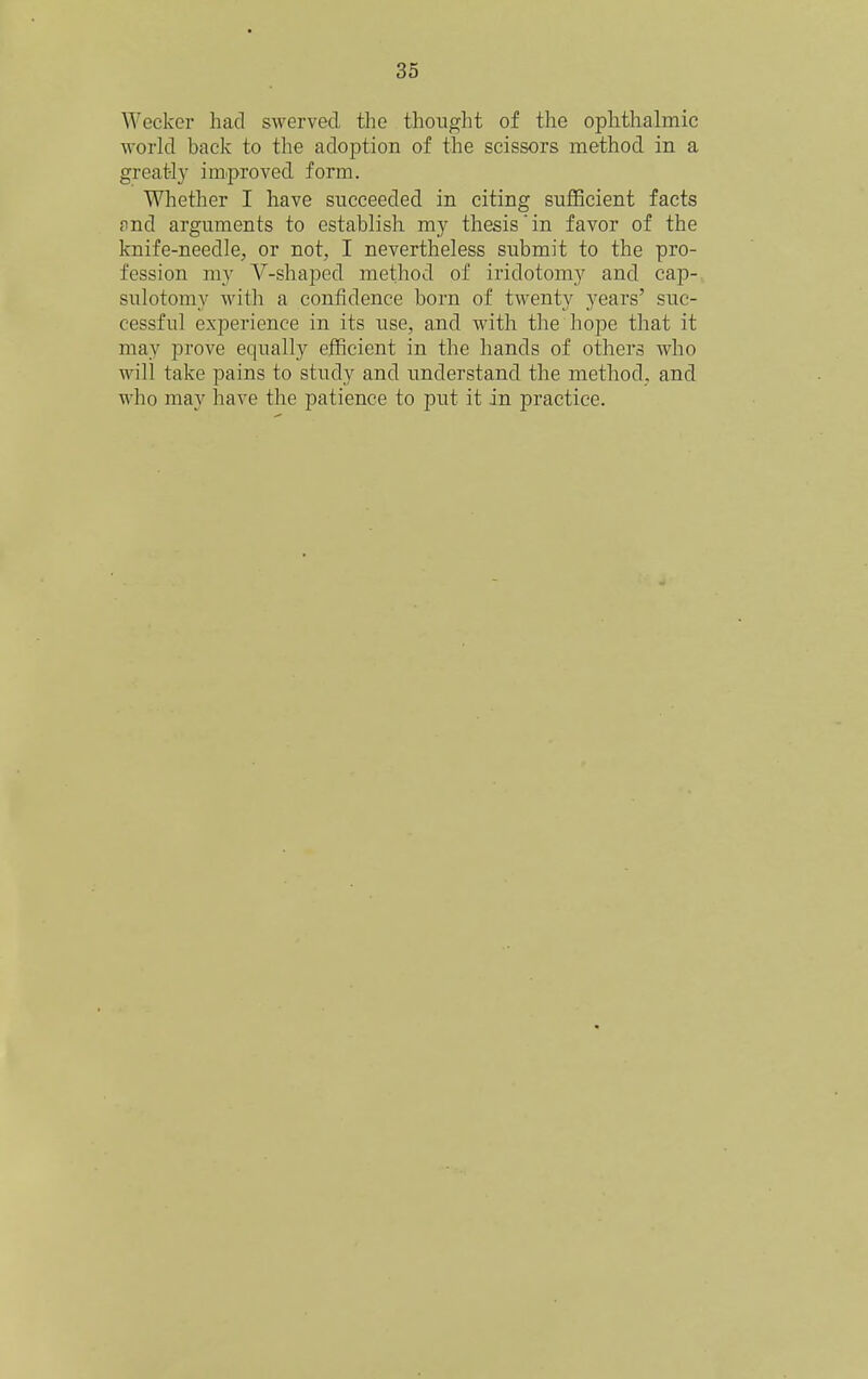 Weckor had swerved the thought of the ophthalmic world back to the adoption of the scissors method in a greatl}- improved form. Whether I have succeeded in citing sufBcient facts £ind arguments to establish my thesis in favor of the knife-needle, or not, I nevertheless submit to the pro- fession my V-shaped method of iridotomy and cap-- sulotomy with a confidence born of twenty years' suc- cessful experience in its use, and with the hope that it may prove equally efficient in the hands of others who will take pains to study and understand the method, and who may have the patience to put it in practice.