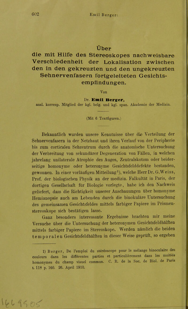 Über die mit Hilfe des Stereoskopes nachweisbare Verschiedenheit der Lokalisatlon zwischen den in den gekreuzten und den ung-ekreuzten Sehnervenfasern fortgeleiteten Gesichts- empündungen. Von Dr. Emil Bergrer, ausl. korresp. Mitglied der kgl. belg. und kgl. span. Akademie der Medizin. (Mit 6 Textfiguren.) Bekanntlich wurden unsere Kenntnisse über die Verteilung der Sehnervenfasern in der Netzhaut und ihren Verlauf von der Peripherie bis zum corticalen Sehzentrum durch die anatomische Untersuchung der Verbreitung von sekundärer Degeneration von Fällen, in welchen jahrelang unilaterale Atrophie des Auges, Zentralskotom oder beider- seitige homonyme oder heteronyme Gesichtsfelddefekte bestanden, gewonnen. In einer vorläufigen Mitteilung^), welche Herr Dr. G.Weiss, Prof. der biologischen Physik an der medizin. Falkultät in Paris, der dortigen Gesellschaft für Biologie vorlegte, habe ich den Nachweis geliefert, dass die Richtigkeit unserer Anschauungen über homonyme Hemianopsie auch am Lebenden durch die binokulare Untersuchung des gemeinsamen Gesichtsfeldes mittels farbiger Papiere im Prismen- stereoskope sich bestätigen lasse. Ganz besonders interessante Ergebnisse brachten mir meine Versuche über die Untersuchung der heteronymen Gesichtsfeldhälften mittels farbiger Papiere im Stereoskope. Werden nämlich die beiden temporalen Gesichtsfeldhälften in dieser Weise geprüft, so ergeben 1) Berger, De remploi du stereoscope pour le melange binoculaire des Couleurs dans les difförentes parties et particuliörement dans les moitiös homonymes du champ visuel commun. C. R. de la Soc. de Biol. de Paris t 118 p. 160. 26. April 1910.