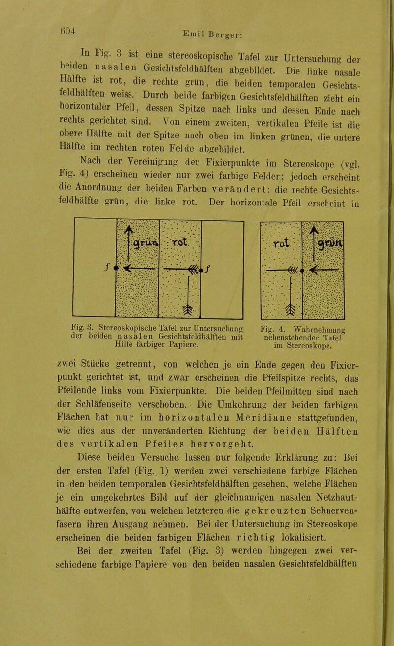 In Fig. 3 ist eine stereoskopische Tafel zur Untersuehun- der beiden nasalen Gesicbtsfeldhälften abgebildet. Die linke nasale Hälfte ist rot, die rechte grün, die beiden temporalen Gesichts- feldhälften weiss. Durch beide farbigen Gesichtsfeldhälften zieht ein horizontaler Pfeil, dessen Spitze nach links und dessen Ende nach rechts gerichtet sind. Von einem zweiten, vertikalen Pfeile ist die obere Hälfte mit der Spitze nach oben im linken grünen, die untere Hälfte im rechten roten Felde abgebildet. Nach der Vereinigung der Fixierpunkte im Stereoskope (vgl. Fig. 4) erscheinen wieder nur zwei farbige Felder; jedoch erscheint die Anordnung der beiden Farben verändert: die rechte Gesichts- feldhälfte grün, die linke rot. Der horizontale Pfeil erscheint in Fig. 3. Stereoskopische Tafel zur Untersuchung der beiden nasalen Gesichtsfeldhälften mit Hilfe farbiger Papiere. Fig. 4. Wahrnehmung nebenstehender Tafel im Stereoskope. zwei Stücke getrennt, von welchen je ein Ende gegen den Fixier- punkt gerichtet ist, und zwar erscheinen die Pfeilspitze rechts, das Pfeilende links vom Fixierpunkte. Die beiden Pfeilmitten sind nach der Schläfenseite verschoben. Die Umkehrung der beiden farbigen Flächen hat nur im horizontalen Meridiane stattgefunden, wie dies aus der unveränderten Richtung der beiden Hälften des vertikalen Pfeiles hervorgeht. Diese beiden Versuche lassen nur folgende Erklärung zu: Bei der ersten Tafel (Fig. 1) werden zwei verschiedene farbige Flächen in den beiden temporalen Gesichtsfeldhälften gesehen, welche Flächen je ein umgekehrtes Bild auf der gleichnamigen nasalen Netzhaut- hälfte entwerfen, von welchen letzteren die gekreuzten Sehuerveu- fasern ihren Ausgang nehmen. Bei der Untersuchung im Stereoskope erscheinen die beiden farbigen Flächen richtig lokalisiert. Bei der zweiten Tafel (Fig. 3) werden hingegen zwei ver- schiedene farbige Papiere von den beiden nasalen Gesichtsfeldhälften