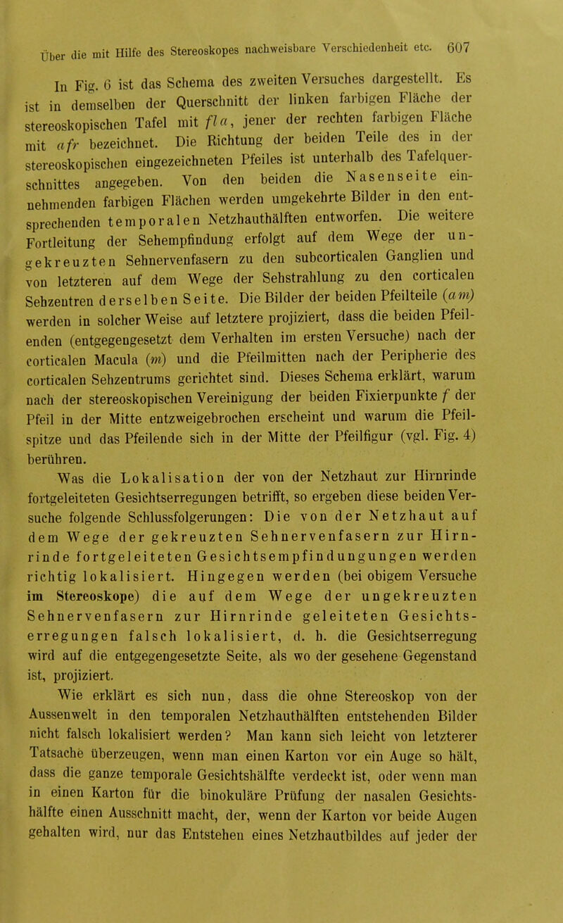 In Fig. 6 ist das Schema des zweiten Versuches dargestellt. Es ist in demselben der Querschnitt der linken farbigen Fläche der stereoskopischen Tafel mit fUi, jener der rechten farbigen Fläche mit afr bezeichnet. Die Richtung der beiden Teile des in der stereoskopischen eingezeichneten Pfeiles ist unterhalb des Tafelquer- schnittes angegeben. Von den beiden die Nasenseite ein- nehmenden farbigen Flächen werden umgekehrte Bilder in den ent- sprechenden temporalen Netzhauthälften entworfen. Die weitere Fortleitung der Sehempfindung erfolgt auf dem Wege der un- gekreuzten Sehnervenfasern zu den subcorticalen Ganglien und von letzteren auf dem Wege der Sehstrahlung zu den corticalen Sebzeutren derselben Seite. Die Bilder der beiden Pfeilteile (am) werden in solcher Weise auf letztere projiziert, dass die beiden Pfeil- enden (entgegengesetzt dem Verhalten im ersten Versuche) nach der corticalen Macula (m) und die Pfeilmitten nach der Peripherie des corticalen Sehzentrums gerichtet sind. Dieses Schema erklärt, warum nach der stereoskopischen Vereinigung der beiden Fixierpunkte f der Pfeil in der Mitte entzweigebrochen erscheint und warum die Pfeil- spitze und das Pfeilende sich in der Mitte der Pfeilfigur (vgl. Fig. 4) berühren. Was die Lokalisation der von der Netzhaut zur Hirnrinde fortgeleiteten Gesichtserregungen betrifft, so ergeben diese beiden Ver- suche folgende Schlussfolgerungen: Die von der Netzhaut auf dem Wege der gekreuzten Sehnervenfasern zur Hirn- rinde fortgeleiteten Gesichtsempfindungungen werden richtig lokalisiert. Hingegen werden (bei obigem Versuche im Stereoskope) die auf dem Wege der ungekreuzten Sehnervenfasern zur Hirnrinde geleiteten Gesichts- erregungen falsch lokalisiert, d. h. die Gesichtserregung wird auf die entgegengesetzte Seite, als wo der gesehene Gegenstand ist, projiziert. Wie erklärt es sich nun, dass die ohne Stereoskop von der Aussenwelt in den temporalen Netzhauthälften entstehenden Bilder nicht falsch lokalisiert werden? Man kann sich leicht von letzterer Tatsache überzeugen, wenn man einen Karton vor ein Auge so hält, dass die ganze temporale Gesichtshälfte verdeckt ist, oder wenn man in einen Karton für die binokuläre Prüfung der nasalen Gesichts- hälfte einen Ausschnitt macht, der, wenn der Karton vor beide Augen gehalten wird, nur das Entstehen eines Netzhautbildes auf jeder der