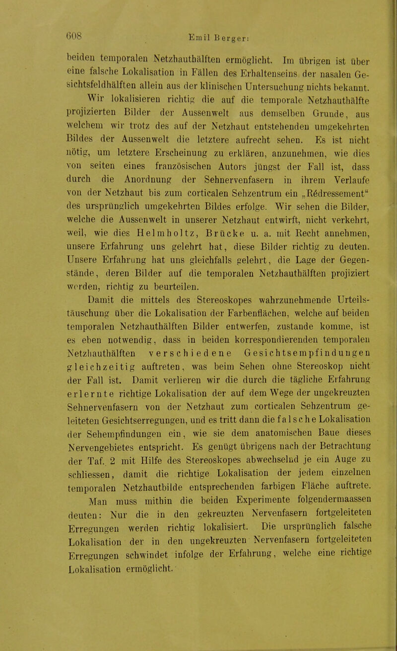 beiden temporalen Netzhauthälften ermöglicht. Im übrigen ist über eine falsche Lokalisation in Fällen des Erhaltenseins der nasalen Ge- sichtsfeldhälften allein aus der klinischen Untersuchung nichts bekannt. Wir lokalisieren richtig die auf die temporale Netzhauthälfte projizierten Bilder der Aussenwelt aus demselben Grunde, aus welchem wir trotz des auf der Netzhaut entstehenden umgekehrten Bildes der Aussenwelt die letztere aufrecht sehen. Es ist nicht nötig, um letztere Erscheinung zu erklären, anzunehmen, wie dies von Seiten eines französischen Autors jüngst der Fall ist, dass durch die Anordnung der Sehnervenfasern in ihrem Verlaufe von der Netzhaut bis zum corticalen Sehzentrum ein „R6dressement des ursprünglich umgekehrten Bildes erfolge. Wir sehen die Bilder, welche die Aussenwelt in unserer Netzhaut entwirft, nicht verkehrt, weil, wie dies Helmholtz, Brücke u. a. mit Recht annehmen, unsere Erfahrung uns gelehrt hat, diese Bilder richtig zu deuten. Unsere Erfahrung hat uns gleichfalls gelehrt, die Lage der Gegen- stände, deren Bilder auf die temporalen Netzhauthälften projiziert werden, richtig zu beurteilen. Damit die mittels des Stereoskopes wahrzunehmende Urteils- täuschung über die Lokalisation der Farbenflächen, welche auf beiden temporalen Netzhauthälften Bilder entwerfen, zustande komme, ist es eben notwendig, dass in beiden korrespondierenden temporalen Netzliauthälften verschiedene Gesichtsempfindungen gleichzeitig auftreten, was beim Sehen ohne Stereoskop nicht der Fall ist. Damit verlieren wir die durch die tägliche Erfahrung erlernte richtige Lokalisation der auf dem Wege der ungekreuzten Sehnervenfasern von der Netzhaut zum corticalen Sehzentrum ge- leiteten Gesichtserregungen, und es tritt dann die falsche Lokalisation der Sehempfindungen ein, wie sie dem anatomischen Baue dieses Nervengebietes entspricht. Es genügt übrigens nach der Betrachtung der Taf.. 2 mit Hilfe des Stereoskopes abwechselnd je ein Auge zu schliessen, damit die richtige Lokalisation der jedem einzelnen temporalen Netzhautbilde entsprechenden farbigen Fläche auftrete. Man muss mithin die beiden Experimente folgendermaassen deuten: Nur die in den gekreuzten Nervenfasern fortgeleiteten Erregungen werden richtig lokalisiert. Die ursprünglich falsche Lokalisation der in den ungekreuzten Nervenfasern fortgeleiteten Erregungen schwindet infolge der Erfahrung, welche eine richtige Lokalisation ermöglicht.