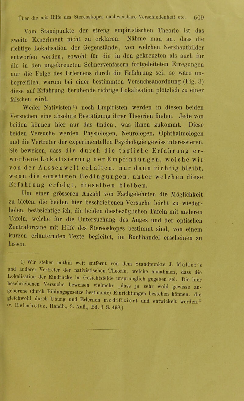 Vom Staudpunkte der streng einpiristischeu Theorie ist das zweite Experiment nicht zu erklären. Nähme man an, dass die richtige Lokalisation der Gegenstände, von welchen Netzhautbilder entworfen werden, sowohl für die in den gekreuzten als auch für die in den ungekreuzten Sehnervenfasern fortgeleiteten Erregungen nur die Folge des Erlernens durch die Erfahrung sei, so wäre un- begreiflich, warum bei einer bestimmten Versuchsanordnung (Fig. 3) diese auf Erfahrung beruhende richtige Lokalisation plötzlich zu einer falschen wird. Weder Nativisteu ^) noch Empiristen werden in diesen beiden Versuchen eine absolute Bestätigung ihrer Theorien finden. Jede von beiden können hier nur das finden, was ihnen zukommt. Diese beiden Versuche werden Physiologen, Neurologen, Ophthalmologen und die Vertreter der experimentellen Psychologie gewiss interessieren. Sie beweisen, dass die durch die tägliche Erfahrung er- worbeneLokalisierung derEmpfindungen, welche wir von der Aussenwelt erhalten, nur dann richtig bleibt, wenn die sonstigen Bedingungen, unter welchen diese Erfahrung erfolgt, dieselben bleiben. Um einer grösseren Anzahl von Fachgelehrten die Möglichkeit zu bieten, die beiden hier beschriebenen Versuche leicht zu wieder- holen, beabsichtige ich, die beiden diesbezüglichen Tafeln mit anderen Tafeln, welche für die Untersuchung des Auges und der optischen Zentralorgane mit Hilfe des Stereoskopes bestimmt sind, von einem kurzen erläuternden Texte begleitet, im Buchhandel erscheinen zu lassen. 1) Wir stehen mithin weit entfernt von dem Standpunkte J. Müller's und anderer Vertreter der nativistischen Theorie, welche annahmen, dass die Lokalisation der Eindrücke im Gesichtsfelde ursprünglich gegeben sei. Die hier beschriebenen Versuche beweisen vielmehr „dass ja sehr wohl gewisse an- geborene (durch Bildungsgesetze bestimmte) Einrichtungen bestehen können die gleichwohl durch Übung und Erlernen modifiziert und entwickelt werden.« (v. Helm hol tz, Handb., 3. Aufl., Bd. 3 S. 498.)