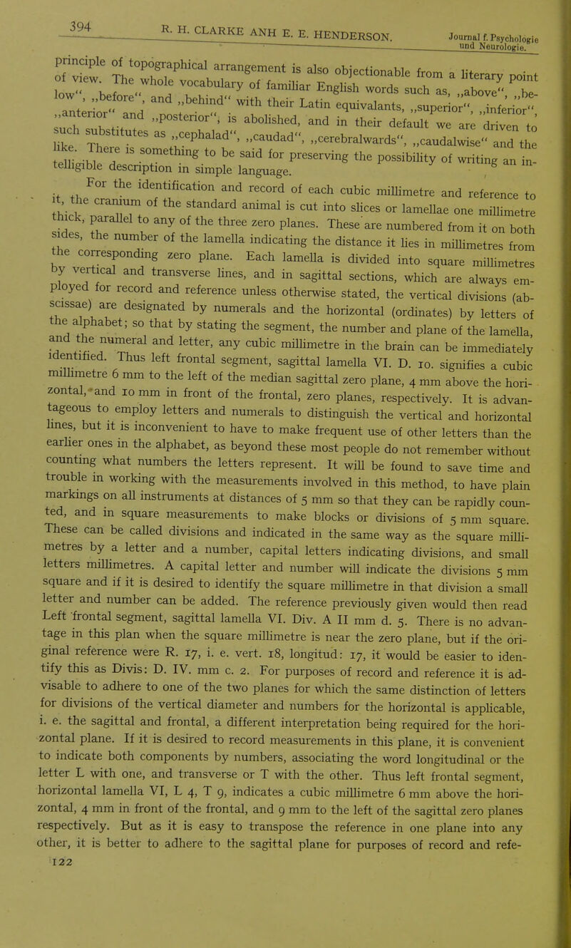 i^L g- H. CLARKE ANH E. E. HENDERSON. Journal f.Psychologie una Neurologie. of v w I HIT hlCalKa;—t is also objectionable from a literary point low^ bl t VK°Cuabulary of English words such as, ,,above 2 ant^or' Id t ^ ** Latin ^or ..antenor and ..posterior, is abolished, and in their default we are driven to such substitutes as cephalad, „caudad<<, „cerebralwards, ..caudalle' and t hke. There is something to be said for preserving the possibility of writing an in telhgible descnption in simple language. g For the identification and record of each cubic millimetre and reference to t, the cranium of the standard animal is cut into slices or lamellae one millimetre hick, parallel to any of the three zero planes. These'are numbered from it on both sides, the number of the lamella indicating the distance it lies in millimetres from the corresponding zero plane. Each lamella is divided into square millimetres by vertical and transverse lines, and in sagittal sections, which are always em- ployed for record and reference unless otherwise stated, the vertical divisions (ab- scissae) are designated by numerals and the horizontal (ordinates) by letters of the alphabet; so that by stating the segment, the number and plane of the lamella and the numeral and letter, any cubic millimetre in the brain can be immediately identified. Thus left frontal segment, sagittal lameUa VI. D. io. signifies a cubic milhmetre 6 mm to the left of the median sagittal zero plane, 4 mm above the hori- zontal,^ 10 mm in front of the frontal, zero planes, respectively. It is advan- tageous to employ letters and numerals to distinguish the vertical and horizontal lines, but it is inconvenient to have to make frequent use of other letters than the earher ones in the alphabet, as beyond these most people do not remember without counting what numbers the letters represent. It will be found to save time and trouble m working with the measurements involved in this method, to have plain markings on aU instruments at distances of 5 mm so that they can be rapidly coun- ted, and in square measurements to make blocks or divisions of 5 mm square. These can be called divisions and indicated in the same way as the square milli- metres by a letter and a number, capital letters indicating divisions, and small letters millimetres. A capital letter and number will indicate the divisions 5 mm square and if it is desired to identify the square millimetre in that division a small letter and number can be added. The reference previously given would then read Left frontal segment, sagittal lamella VI. Div. A II mm d. 5. There is no advan- tage in this plan when the square millimetre is near the zero plane, but if the ori- ginal reference were R. 17, i. e. vert. 18, longitud: 17, it would be easier to iden- tify this as Divis: D. IV. mm c. 2. For purposes of record and reference it is ad- visable to adhere to one of the two planes for which the same distinction of letters for divisions of the vertical diameter and numbers for the horizontal is applicable, i. e. the sagittal and frontal, a different interpretation being required for the hori- zontal plane. If it is desired to record measurements in this plane, it is convenient to indicate both components by numbers, associating the word longitudinal or the letter L with one, and transverse or T with the other. Thus left frontal segment, horizontal lamella VI, L 4, T 9, indicates a cubic millimetre 6 mm above the hori- zontal, 4 mm in front of the frontal, and 9 mm to the left of the sagittal zero planes respectively. But as it is easy to transpose the reference in one plane into any other, it is better to adhere to the sagittal plane for purposes of record and refe-