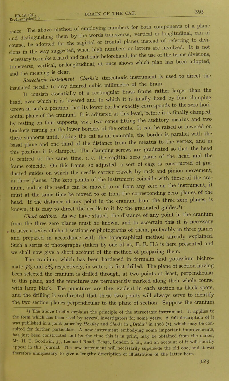 Erganzunisheft^ „nce The above method of employing numbers for both components of a plane Ind distinguishing them by the words transverse, vertical or longitudmal can of ourst be^dopted for the sagittal or frontal planes instead of referring to dm- s.ons in the way suggested, when high numbers or letters are mvolved. It is not cessTry to make afard and fast rule beforehand, for the use of the terms drvrs.ons, toansverse, vertical, or longitudinal, at once shows wluch plan has been adopted, and the meaning is clear. Stereotaxic instrument. Clarke's stereotaxic instrument is used to direct the insulated needle to any desired cubic millimetre of the brain. It consists essentially of a rectangular brass frame rather larger than the head over which it is lowered and to which it is finally fixed by four clamping screws in such a position that its lower border exactly corresponds to the zero hori- zontal plane of the cranium. It is adjusted at this level, before it is finally clamped, by resting on four supports, viz., two cones fitting the auditory meatus and two brackets resting on the lower borders of the orbits. It can be raised or lowered on these supports until, taking the cat as an example, the border is parallel with the basal plane and one third of the distance from the meatus to the vertex, and m this position it is clamped. The clamping screws are graduated so that the head is centred at the same time, i. e. the sagittal zero plane of the head and the frame coincide. On this frame, so adjusted, a sort of cage is constructed of gra- duated guides on which the needle carrier travels by rack and pinion movement, in three planes. The zero points of the instrument coincide with those of the cra- nium, and as the needle can be moved to or from any zero on the instrument, it must at the same time be moved to or from the corresponding zero planes of the head. If the distance of any point in the cranium from the three zero planes, is known, it is easy to direct the needle to it by the graduated guides.1) Chart sections. As we have stated, the distance of any point in the cranium from the three zero planes must he known, and to ascertain this it is necessary . to have a series of chart sections or photographs of them, preferably in three planes and prepared in accordance with the topographical method already explained. Such a series of photographs (taken by one of us, E. E. H.) is here presented and we shall now give a short account of the method of preparing them. The cranium, which has been hardened in formalin and potassium bichro- mate 5% and 2% respectively, in water, is first drilled. The plane of section having been selected the cranium is drilled through, at two points at least, perpendicular to this plane, and the punctures are permanently marked along their whole course with lamp black. The punctures are thus evident in each section as black spots, and the drilling is so directed that these two points will always serve to identify the two section planes perpendicular to the plane of section. Suppose the cranium x) The above briefly explains the principle of the stereotaxic instrument. It applies to the form which has been used by several investigators for some years. A full description of it was published in a joint paper by Horsley and Clarke in ,.Brain in 1908 (7), which may be con- sulted for further particulars. A new instrument embodying some important improvements, has just been constructed and by the time this is in print, may be obtained from the maker, Mr. H. T. Goodwin, 35, Lennard Road, Penge, London S. E., and an account of it will shortly appear in this Journal. The new instrument will necessarily supersede the old one, and it was therefore unnecessary to give a lengthy description or illustration of the latter here.