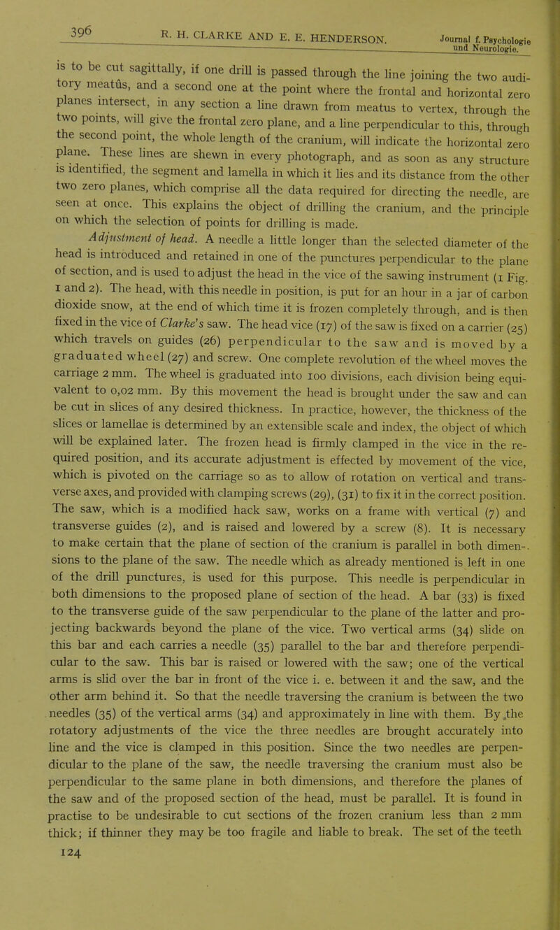 und Neurologie. is to be cut sagittally, if one driU is passed through the line joining the two audi- tory meatus, and a second one at the point where the frontal and horizontal zero planes intersect, m any section a line drawn from meatus to vertex, through the two points, will give the frontal zero plane, and a line perpendicular to this, through the second point, the whole length of the cranium, will indicate the horizontal zero plane. These lines are shewn in every photograph, and as soon as any structure is identified, the segment and lamella in which it lies and its distance from the other two zero planes, which comprise all the data required for directing the needle, are seen at once. This explains the object of drilling the cranium, and the principle on which the selection of points for drilling is made. Adjustment of head. A needle a little longer than the selected diameter of the head is introduced and retained in one of the punctures perpendicular to the plane of section, and is used to adjust the head in the vice of the sawing instrument (i Fig. I and 2). The head, with this needle in position, is put for an hour in a jar of carbon dioxide snow, at the end of which time it is frozen completely through, and is then fixed in the vice of Clarke's saw. The head vice (17) of the saw is fixed on a carrier (25) which travels on guides (26) perpendicular to the saw and is moved by a graduated wheel (27) and screw. One complete revolution of the wheel moves the carriage 2 mm. The wheel is graduated into 100 divisions, each division being equi- valent to 0,02 mm. By this movement the head is brought under the saw and can be cut in slices of any desired thickness. In practice, however, the thickness of the slices or lamellae is determined by an extensible scale and index, the object of which will be explained later. The frozen head is firmly clamped in the vice in the re- quired position, and its accurate adjustment is effected by movement of the vice, which is pivoted on the carriage so as to allow of rotation on vertical and trans- verse axes, and provided with clamping screws (29), (31) to fix it in the correct position. The saw, which is a modified hack saw, works on a frame with vertical (7) and transverse guides (2), and is raised and lowered by a screw (8). It is necessary to make certain that the plane of section of the cranium is parallel in both dimen-. sions to the plane of the saw. The needle which as already mentioned is left in one of the drill punctures, is used for this purpose. This needle is perpendicular in both dimensions to the proposed plane of section of the head. A bar (33) is fixed to the transverse guide of the saw perpendicular to the plane of the latter and pro- jecting backwards beyond the plane of the vice. Two vertical arms (34) slide on this bar and each carries a needle (35) parallel to the bar and therefore perpendi- cular to the saw. This bar is raised or lowered with the saw; one of the vertical arms is slid over the bar in front of the vice i. e. between it and the saw, and the other arm behind it. So that the needle traversing the cranium is between the two needles (35) of the vertical arms (34) and approximately in line with them. By .the rotatory adjustments of the vice the three needles are brought accurately into line and the vice is clamped in this position. Since the two needles are perpen- dicular to the plane of the saw, the needle traversing the cranium must also be perpendicular to the same plane in both dimensions, and therefore the planes of the saw and of the proposed section of the head, must be parallel. It is found in practise to be undesirable to cut sections of the frozen cranium less than 2 mm thick; if thinner they may be too fragile and liable to break. The set of the teeth