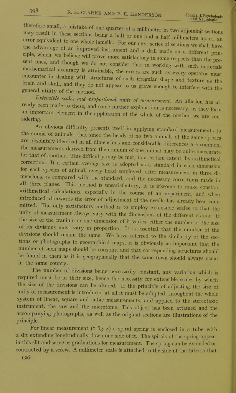 398 ■ und Neurologifl opto, which we believe will prove more satisfactory in some respects sent ones and thongh we do not consider that in working with such maten s mathematical accuracy is attainable, the errors are such as every opera encounter m deahng with structures of such irregular shape and texture as the brain and skull, and they do not appear to us grave enough to interfere with the general utility of the method. Extensible scales and proportional units of measurement. An allusion has al ready been made to these, and some further explanation is necessary, as they form an important element in the application of the whole of the method we are con sidenng. An obvious difficulty presents itself in applying standard measurements to the crania of animals, that since the heads of no two animals of the same species are absolutely identical in all dimensions and considerable differences are common the measurements derived from the cranium of one animal may be quite inaccurate for that of another. This difficulty may be met, to a certain extent, by arithmetical correction. If a certain average size is adopted as a standard in each dimension for each species of animal, every head employed, after measurement in three di- mensions, is compared with the standard, and the necessary corrections made in all three planes. This method is unsatisfactory, it is irksome to make constant arithmetical calculations, especially in the course of an experiment, and when introduced afterwards the error of adjustment of the needle has already been com- mitted. The only satisfactory method is to employ extensible scales so that the units of measurement always vary with the dimensions of the different crania. If the size of the cranium or one dimension of it varies, either the number or the size of its divisions must vary in proportion. It is essential that the number of the divisions should renain the same. We have referred to the similarity of the sec- tions or photographs to geographical maps, it is obviously as important that the number of such maps should be constant and that corresponding structures should be found in them as it is geographically that the same town should always occur in the same county. The number of divisions being necessarily constant, any variation which is required must be in their size, hence the necessity for extensible scales by which the size of the divisions can be altered. If the principle of adjusting the size of units of measurement is introduced at all it must be adopted throughout the whole, system of linear, square and cubic measurements, and applied to the stereotaxic instrument, the saw and the microtome. This object has been attained and the accompanying photographs, as well as the original sections are illustrations of the principle. For linear measurement (i fig. 4) a spiral spring is enclosed in a tube with a slit extending longitudinally down one side of it. The spirals of the spring appear in this slit and serve as graduations for measurement. The spring can be extended or contracted by a screw. A millimeter scale is attached to the side of the tube so that
