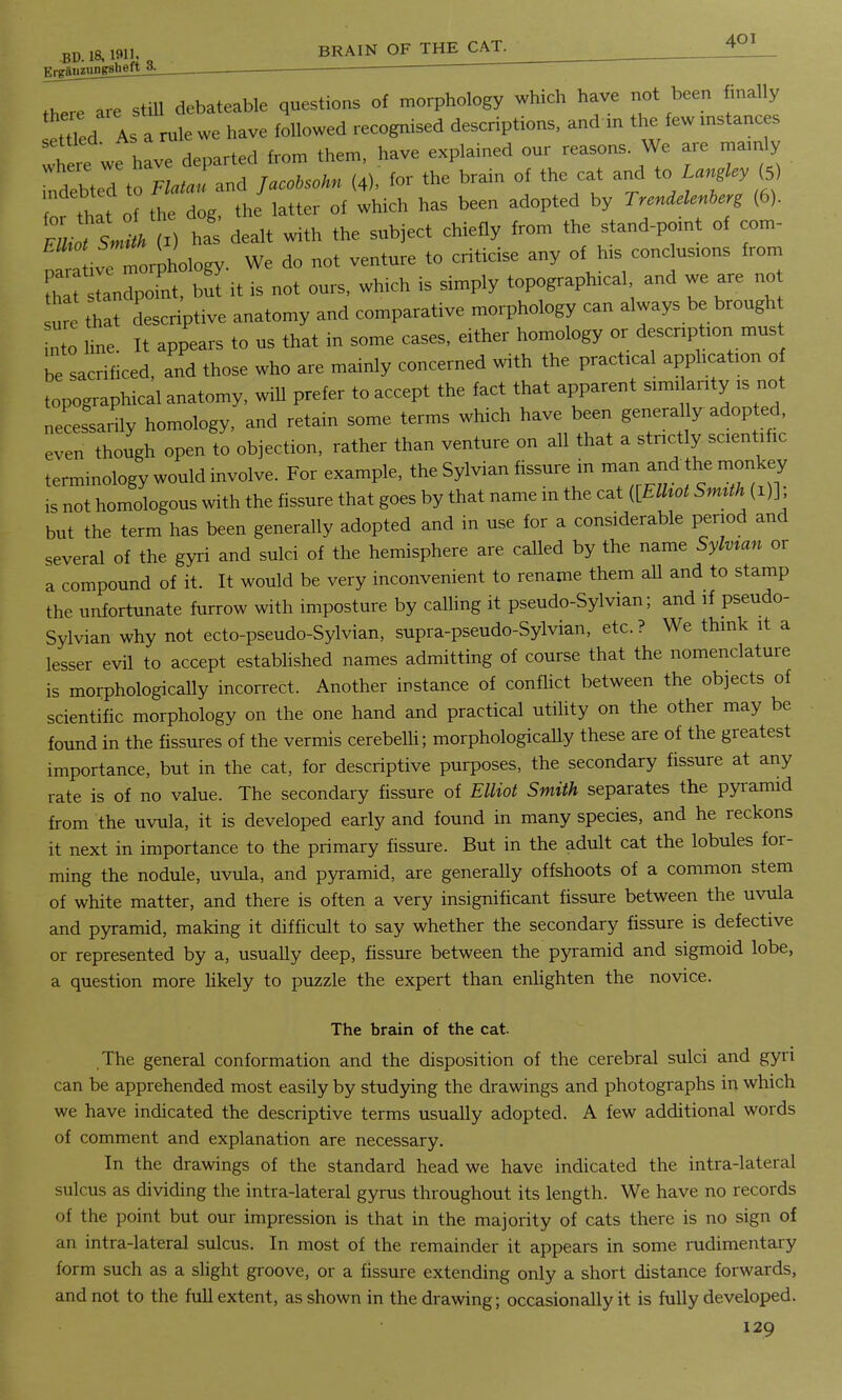 there are still debateable questions of morphology which have not been finally ettled As a rule we have followed recognised descriptions, and m the few instances ^ere we h vT departed from them, have explained our reasons We are mainly mdebtedto Flatau and Jacotsohn (4), for the brain of the cat and tc> Langley (5) ofthlt of the dog, the latter of which has been adopted by Trendelenher, (6). Em VL (i) ha' dealt with the subject chiefly from the stand-point of com- ; ,rive morphology. We do not venture to criticise any of his conclusions from tha tandpoint, bui it is not ours, winch is simply topographical and we are no that descriptive anatomy and comparative morphology can always be brough nto line It appears to us that in some cases, either homology or description must be sacrificed, and those who are mainly concerned with the practical application of topographical anatomy, will prefer to accept the fact that apparent similarity is not necessarily homology, and retain some terms which have been generally adopted, even though open to objection, rather than venture on all that a strictly, scientific terminology would involve. For example, the Sylvian fissure in is not homologous with the fissure that goes by that name m the cat ([Elhot SmUh (1)] but the term has been generally adopted and in use for a considerable period and several of the gyri and sulci of the hemisphere are called by the name Sylvian or a compound of it. It would be very inconvenient to rename them all and to stamp the unfortunate furrow with imposture by calling it pseudo-Sylvian; and if pseudo- Sylvian why not ecto-pseudo-Sylvian, supra-pseudo-Sylvian, etc. ? We think it a lesser evil to accept established names admitting of course that the nomenclature is morphologically incorrect. Another instance of conflict between the objects of scientific morphology on the one hand and practical utility on the other may be found in the fissures of the vermis cerebelli; morphologically these are of the greatest importance, but in the cat, for descriptive purposes, the secondary fissure at any rate is of no value. The secondary fissure of Elliot Smith separates the pyramid from the uvula, it is developed early and found in many species, and he reckons it next in importance to the primary fissure. But in the adult cat the lobules for- ming the nodule, uvula, and pyramid, are generally offshoots of a common stem of white matter, and there is often a very insignificant fissure between the uvula and pyramid, making it difficult to say whether the secondary fissure is defective or represented by a, usually deep, fissure between the pyramid and sigmoid lobe, a question more likely to puzzle the expert than enlighten the novice. The brain of the cat. The general conformation and the disposition of the cerebral sulci and gyri can be apprehended most easily by studying the drawings and photographs in which we have indicated the descriptive terms usually adopted. A few additional words of comment and explanation are necessary. In the drawings of the standard head we have indicated the infra-lateral sulcus as dividing the intra-lateral gyrus throughout its length. We have no records of the point but our impression is that in the majority of cats there is no sign of an intra-lateral sulcus. In most of the remainder it appears in some rudimentary form such as a slight groove, or a fissure extending only a short distance forwards, and not to the full extent, as shown in the drawing; occasionally it is fully developed.