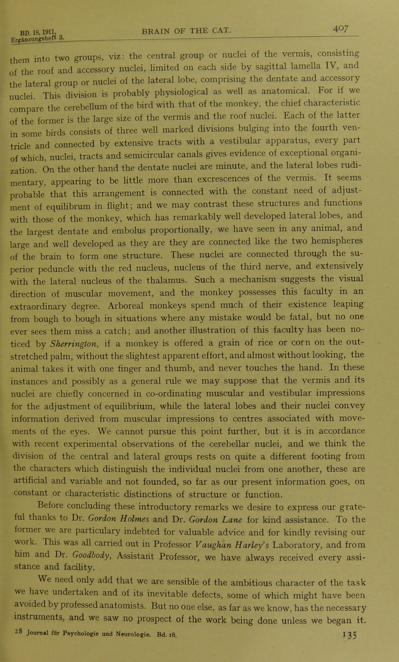 BD. 18,1911, BRAIN OF THE CAT. 4^7 Fj-gatiTiiiigsheft 3. them into two groups, viz: the central group or nuclei of the vermis, consisting of the roof and accessory nuclei, limited on each side by sagittal lameUa IV, and the lateral group or nuclei of the lateral lobe, comprising the dentate and accessory nuclei This division is probably physiological as well as anatomical. For if we compare the cerebellum of the bird with that of the monkey, the chief characteristic of the former is the large size of the vermis and the roof nuclei. Each of the latter in some birds consists of three well marked divisions bulging into the fourth ven- tricle and connected by extensive tracts with a vestibular apparatus, every part of which, nuclei, tracts and semicircular canals gives evidence of exceptional organi- zation. On the other hand the dentate nuclei are minute, and the lateral lobes rudi- mentary, appearing to be little more than excrescences of the vermis. It seems probable that this arrangement is connected with the constant need of adjust- ment of equilibrum in flight; and we may contrast these structures and functions with those of the monkey, which has remarkably well developed lateral lobes, and the largest dentate and embolus proportionally, we have seen in any animal, and large and well developed as they are they are connected like the two hemispheres of the brain to form one structure. These nuclei are connected through the su- perior peduncle with the red nucleus, nucleus of the third nerve, and extensively with the lateral nucleus of the thalamus. Such a mechanism suggests the visual direction of muscular movement, and the monkey possesses this faculty in an extraordinary degree. Arboreal monkeys spend much of their existence leaping from bough to bough in situations where any mistake would be fatal, but no one ever sees them miss a catch; and another illustration of this faculty has been no- ticed by Sherrington, if a monkey is offered a grain of rice or corn on the out- stretched palm, without the slightest apparent effort, and almost without looking, the animal takes it with one finger and thumb, and never touches the hand. In these instances and possibly as a general rule we may suppose that the vermis and its nuclei are chiefly concerned in co-ordinating muscular and vestibular impressions for the adjustment of equilibrium, while the lateral lobes and their nuclei convey information derived from muscular impressions to centres associated with move- ments of the eyes. We cannot pursue this point further, but it is in accordance with recent experimental observations of the cerebellar nuclei, and we think the division of the central and lateral groups rests on quite a different footing from the characters which distinguish the individual nuclei from one another, these are artificial and variable and not founded, so far as our present information goes, on constant or characteristic distinctions of structure or function. Before concluding these introductory remarks we desire to express our grate- ful thanks to Dr. Gordon Holmes and Dr. Gordon Lane for kind assistance. To the former we are particulary indebted for valuable advice and for kindly revising our work. This was all carried out in Professor Vaughan Hurley's Laboratory, and from him and Dr. Goodbody, Assistant Professor, we have always received every assi- stance and facility. We need only add that we are sensible of the ambitious character of the task we have undertaken and of its inevitable defects, some of which might have been avoided by professed anatomists. But no one else, as far as we know, has the necessary instruments, and we saw no prospect of the work being done unless we began it.