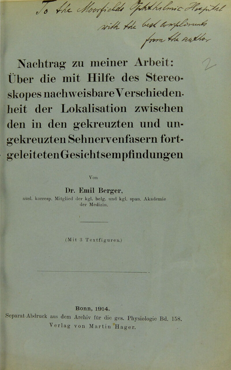 Nachtrag zu meiner Arbeit: Über die mit Hilfe des Stereo- skopes nach weisbare Yerschieden- heit der Lokalisation zwischen den in den gekreuzten und un- gekreuzten Sehnervenfasern fort- geleiteten Gesichtsempfindungen Von Dr. Emil Berger, ausl. korresp. Mitglied der kgl. belg. und kgl. span. Akademie der Medizin. (Mit 3 Textfiguren.) Bonn, 1914. Separat Abdruck aus dem Archiv für die ges. Physiologie Bd. 158. Verlag von Martin Hager.