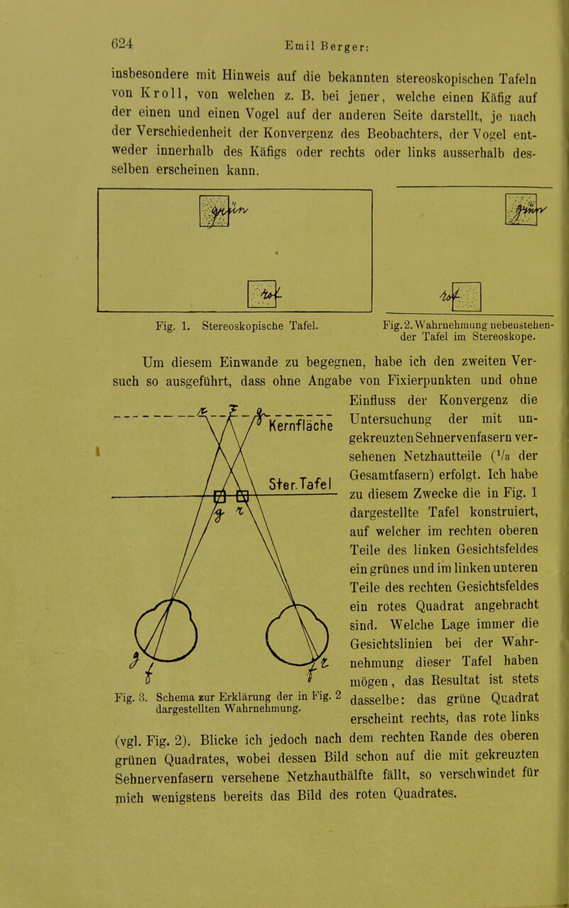 Emil Berger: insbesondere mit Hinweis auf die bekannten stereoskopischen Tafeln von Kroll, von welchen z. B. bei jener, welche einen Käfig auf der einen und einen Vogel auf der anderen Seite darstellt, je nach der Verschiedenheit der Konvergenz des Beobachters, der Vogel ent- weder innerhalb des Käfigs oder rechts oder links ausserhalb des- selben erscheinen kann. Fig. 1. Stereoskopische Tafel. Fig. 2. Wahruehmung uebeustehen- der Tafel im Stereoskope. Um diesem Einwände zu begegnen, habe ich den zweiten Ver- such so ausgeführt, dass ohne Angabe von Fixierpunkten und ohne Einfluss der Konvergenz die Kernfläche Untersuchung der mit un- gekreuzten Sehnervenfasern ver- sehenen Netzhautteile (Va der Gesamtfasern) erfolgt. Ich habe zu diesem Zwecke die in Fig. 1 dargestellte Tafel konstruiert, auf welcher im rechten oberen Teile des linken Gesichtsfeldes ein grünes und im linken unteren Teile des rechten Gesichtsfeldes ein rotes Quadrat angebracht sind. Welche Lage immer die Gesichtslinien bei der Wahr- nehmung dieser Tafel haben mögen, das Resultat ist stets Fig. 3. Schema zur Erklärung der in Fig. 2 ^^SSelbe: das grüne Quadrat dargestellten Wahrnehmung. , , ,• i erscheint rechts, das rote links (vgl. Fig. 2). Blicke ich jedoch nach dem rechten Rande des oberen grünen Quadrates, wobei dessen Bild schon auf die mit gekreuzten Sehnervenfasern versehene Netzhauthälfte fällt, so verschwindet für mich wenigstens bereits das Bild des roten Quadrates.