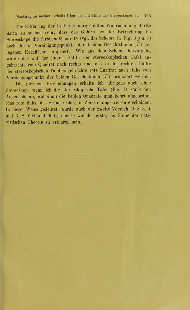 Die Erklärung der in Fig. 2 dargestellten Wahrnehmung dürfte darin zu suchen sein, dass das Gehirn bei der Betrachtung im Stereoskope die farbigen Quadrate (vgl. das Schema in Fig. B g n. r) nach der im Vereinigungspunkte der beiden Gesichtslinien (F) ge- legenen Kernfläche projiziert. Wie aus dem Schema hervorgeht, würde das auf der linken Hälfte der stereoskopischen Tafel au- gebrachte rote Quadrat nach rechts und das in der rechten Hälfte der Stereoskopisehen Tafel angebrachte rote Quadrat nach links vom Vereinigungspunkt der beiden Gesichtslinien (F) projiziert werden. Die gleichen Erscheinungen erhalte ich übrigens auch ohne Stereoskop, wenn ich die stereoskopische Tafel (Fig. 1) stark den Augen nähere, wobei mir die beiden Quadrate umgekehrt angeordnet (das rote links, das grüne rechts) in Zerstreuungskreisen erscheinen. In dieser Weise gedeutet, würde auch der zweite Versuch (Fig. 3, 4 und 6, S. 604 und 606), ebenso wie der erste, im Sinne der nati- vistischen Theorie zu erklären sein.