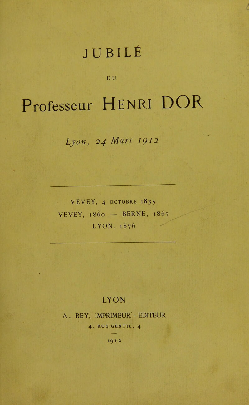 JUBILÉ D u Professeur HENRI DOR Lyon, 24 Mars 1912 VEVEY, 4 octobre 1835 VEVEY, 1860 — BERNE, 1867 LYON, 1876 LYON A. RE Y, IMPRIMEUR - EDITEUR 4, RUE GENTIL, 4 19 I 2