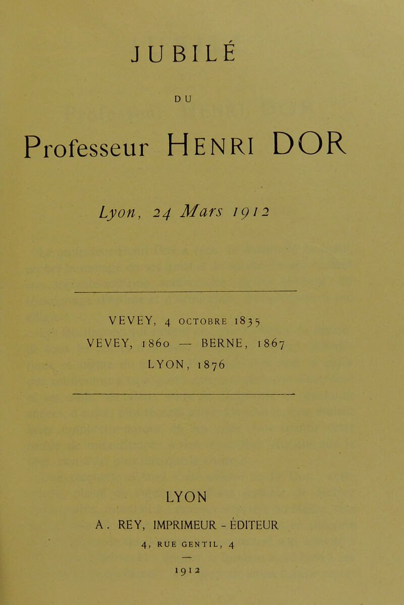 D U Professeur HENRI DOR Lyon, 24 Mars 1912 VEVEY, 4 octobre 1835 VEVEY, 1860 — BERNE, 1867 LYON, 1876 LYON A . RE Y, IMPRIMEUR - ÉDITEUR 4, RUE GENTIL, 4 I 9 I 2