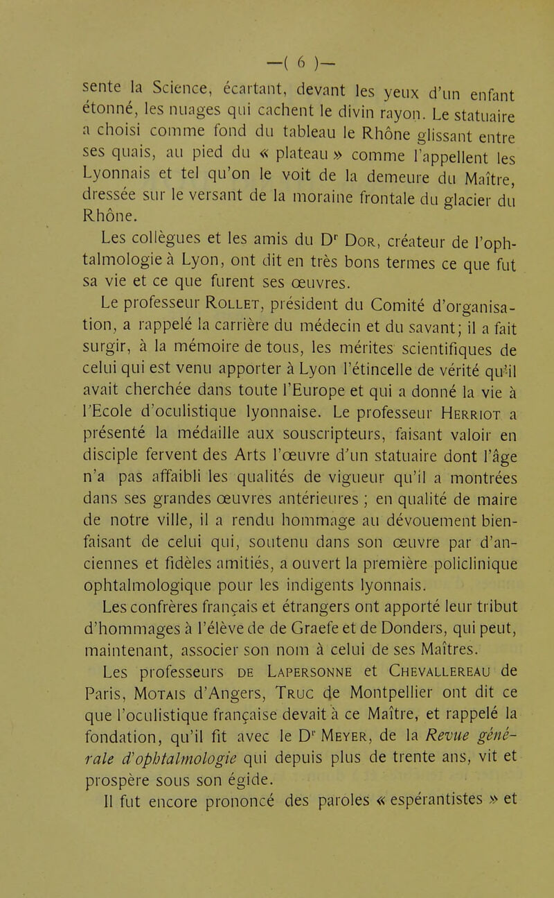 sente la Science, écartant, devant les yeux d'un enfant étonné, les nuages qui cachent le divin rayon. Le statuaire a choisi comme fond du tableau le Rhône glissant entre ses quais, au pied du « plateau » comme l'appellent les Lyonnais et tel qu'on le voit de la demeure du Maître, dressée sur le versant de la moraine frontale du glacier du Rhône. Les collègues et les amis du Dr Dor, créateur de l'oph- talmologie à Lyon, ont dit en très bons termes ce que fut sa vie et ce que furent ses œuvres. Le professeur Rollet, président du Comité d'organisa- tion, a rappelé la carrière du médecin et du savant; il a fait surgir, à la mémoire de tous, les mérites scientifiques de celui qui est venu apporter à Lyon l'étincelle de vérité qu'il avait cherchée dans toute l'Europe et qui a donné la vie à l'Ecole d'oculistique lyonnaise. Le professeur Herriot a présenté la médaille aux souscripteurs, faisant valoir en disciple fervent des Arts l'œuvre d'un statuaire dont l'âge n'a pas affaibli les qualités de vigueur qu'il a montrées dans ses grandes œuvres antérieures ; en qualité de maire de notre ville, il a rendu hommage au dévouement bien- faisant de celui qui, soutenu dans son œuvre par d'an- ciennes et fidèles amitiés, a ouvert la première policlinique ophtalmologique pour les indigents lyonnais. Les confrères français et étrangers ont apporté leur tribut d'hommages à l'élève de de Graefe et de Donders, qui peut, maintenant, associer son nom à celui de ses Maîtres. Les professeurs de Lapersonne et Chevallereau de Paris, Motais d'Angers, Truc de Montpellier ont dit ce que l'oculistique française devait à ce Maître, et rappelé la fondation, qu'il fit avec le Dr Meyer, de la Revue géné- rale d'ophtalmologie qui depuis plus de trente ans, vit et prospère sous son égide. Il fut encore prononcé des paroles « espérantistes » et