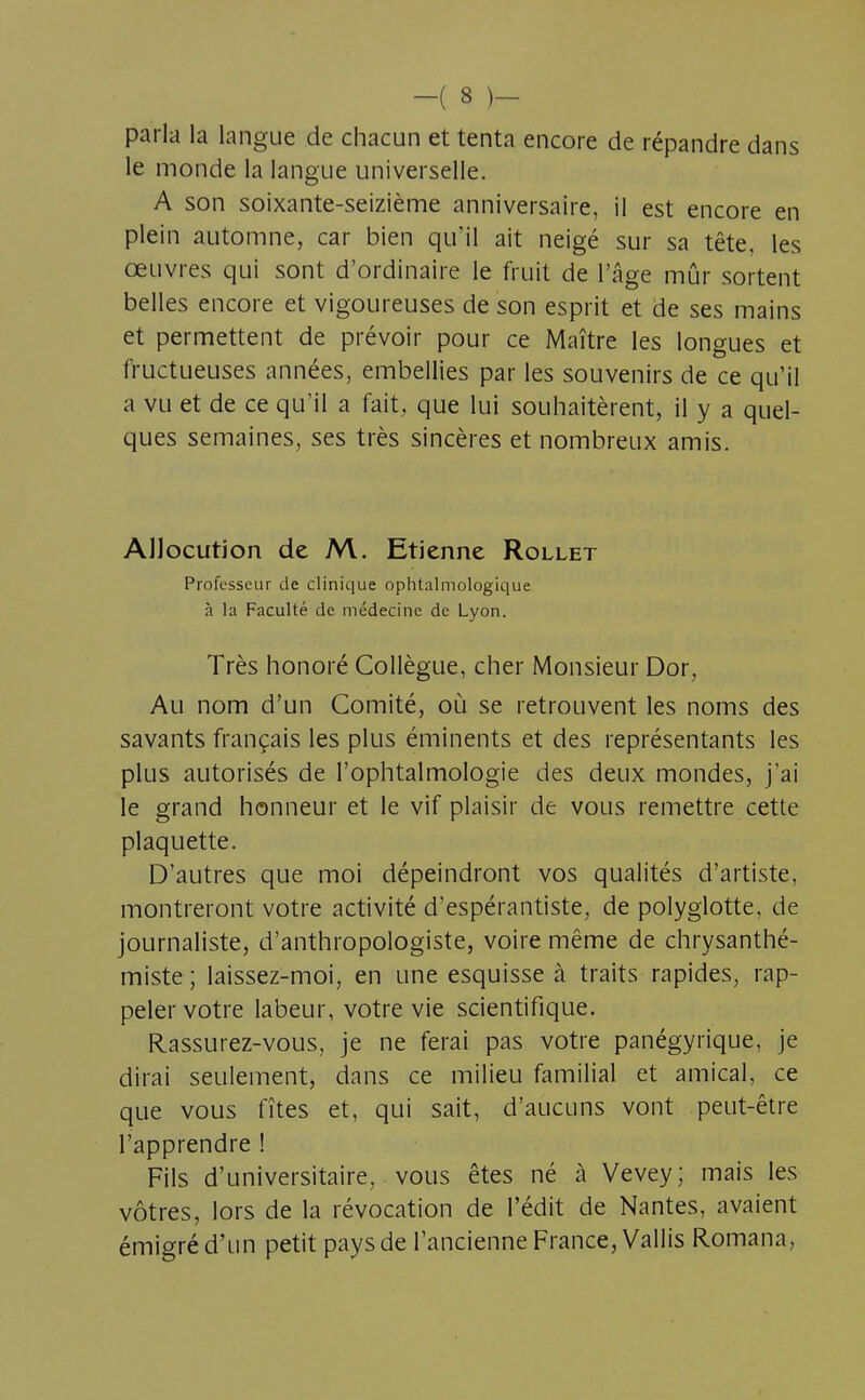 parla la langue de chacun et tenta encore de répandre dans le monde la langue universelle. A son soixante-seizième anniversaire, il est encore en plein automne, car bien qu'il ait neigé sur sa tête, les œuvres qui sont d'ordinaire le fruit de l'âge mûr sortent belles encore et vigoureuses de son esprit et de ses mains et permettent de prévoir pour ce Maître les longues et fructueuses années, embellies par les souvenirs de ce qu'il a vu et de ce qu'il a fait, que lui souhaitèrent, il y a quel- ques semaines, ses très sincères et nombreux amis. Allocution de M. Etienne Rollet Professeur de clinique ophtalmologique à la Faculté de médecine de Lyon. Très honoré Collègue, cher Monsieur Dor, Au nom d'un Comité, où se retrouvent les noms des savants français les plus éminents et des représentants les plus autorisés de l'ophtalmologie des deux mondes, j'ai le grand honneur et le vif plaisir de vous remettre cette plaquette. D'autres que moi dépeindront vos qualités d'artiste, montreront votre activité d'espérantiste, de polyglotte, de journaliste, d'anthropologiste, voire même de chrysanthé- miste ; laissez-moi, en une esquisse à traits rapides, rap- peler votre labeur, votre vie scientifique. Rassurez-vous, je ne ferai pas votre panégyrique, je dirai seulement, dans ce milieu familial et amical, ce que vous fîtes et, qui sait, d'aucuns vont peut-être l'apprendre ! Fils d'universitaire, vous êtes né à Vevey; mais les vôtres, lors de la révocation de l'édit de Nantes, avaient émigré d'un petit pays de l'ancienne France, Vallis Romana,