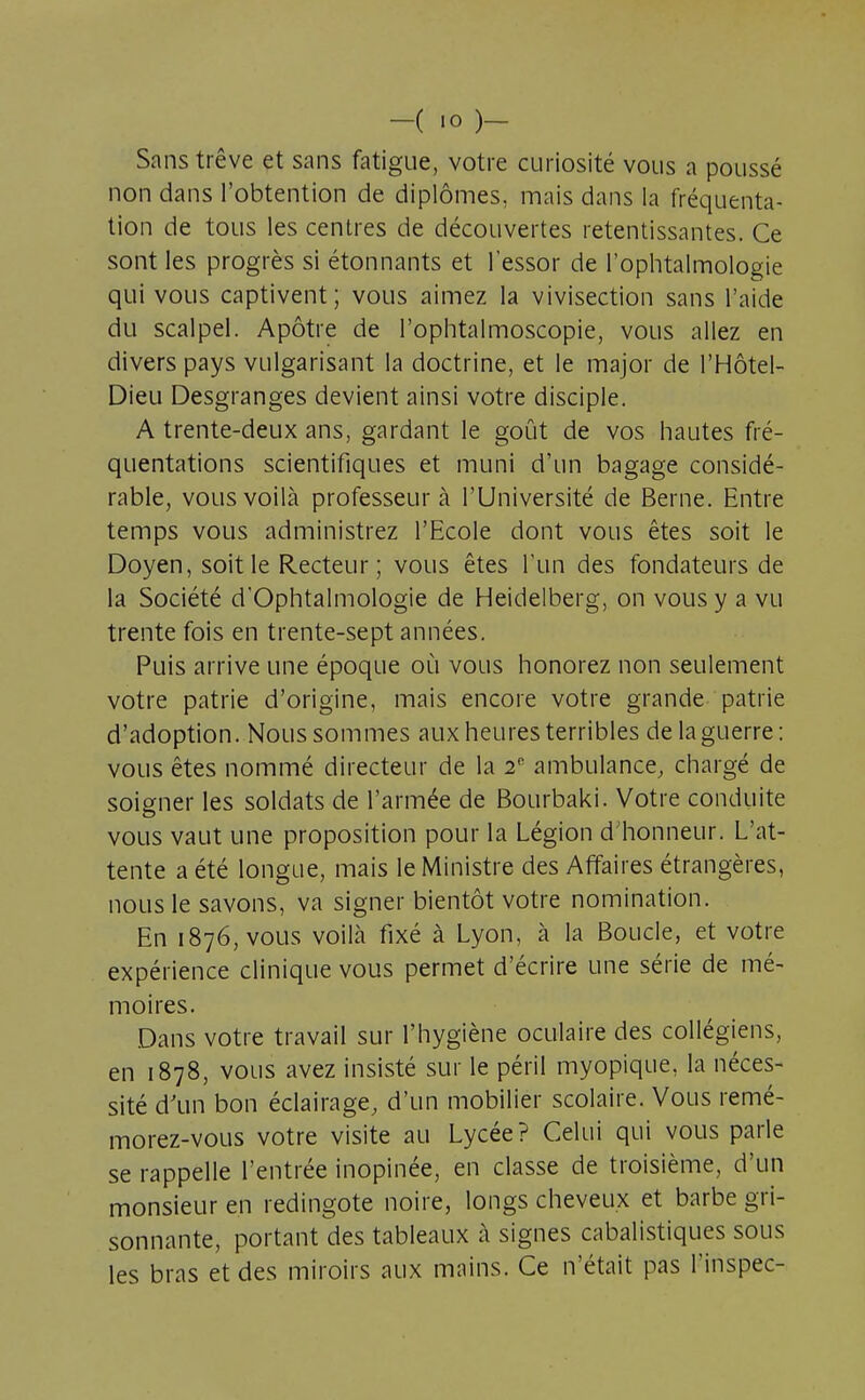 -( >o li- sons trêve et sans fatigue, votre curiosité vous a poussé non dans l'obtention de diplômes, mais dans la fréquenta- tion de tous les centres de découvertes retentissantes. Ce sont les progrès si étonnants et l'essor de l'ophtalmologie qui vous captivent; vous aimez la vivisection sans l'aide du scalpel. Apôtre de l'ophtalmoscopie, vous allez en divers pays vulgarisant la doctrine, et le major de l'Hôtel- Dieu Desgranges devient ainsi votre disciple. A trente-deux ans, gardant le goût de vos hautes fré- quentations scientifiques et muni d'un bagage considé- rable, vous voilà professeur à l'Université de Berne. Entre temps vous administrez l'Ecole dont vous êtes soit le Doyen, soit le Recteur ; vous êtes l'un des fondateurs de la Société d'Ophtalmologie de Heidelberg, on vous y a vu trente fois en trente-sept années. Puis arrive une époque où vous honorez non seulement votre patrie d'origine, mais encore votre grande patrie d'adoption. Nous sommes aux heures terribles de laguerre: vous êtes nommé directeur de la 2e ambulance, chargé de soigner les soldats de l'armée de Bourbaki. Votre conduite vous vaut une proposition pour la Légion d'honneur. L'at- tente a été longue, mais le Ministre des Affaires étrangères, nous le savons, va signer bientôt votre nomination. En 1876, vous voilà fixé à Lyon, à la Boucle, et votre expérience clinique vous permet d'écrire une série de mé- moires. Dans votre travail sur l'hygiène oculaire des collégiens, en 1878, vous avez insisté sur le péril myopique, la néces- sité d'un bon éclairage, d'un mobilier scolaire. Vous remé- morez-vous votre visite au Lycée? Celui qui vous parle se rappelle l'entrée inopinée, en classe de troisième, d'un monsieur en redingote noire, longs cheveux et barbe gri- sonnante, portant des tableaux à signes cabalistiques sous les bras et des miroirs aux mains. Ce n'était pas l'inspec-
