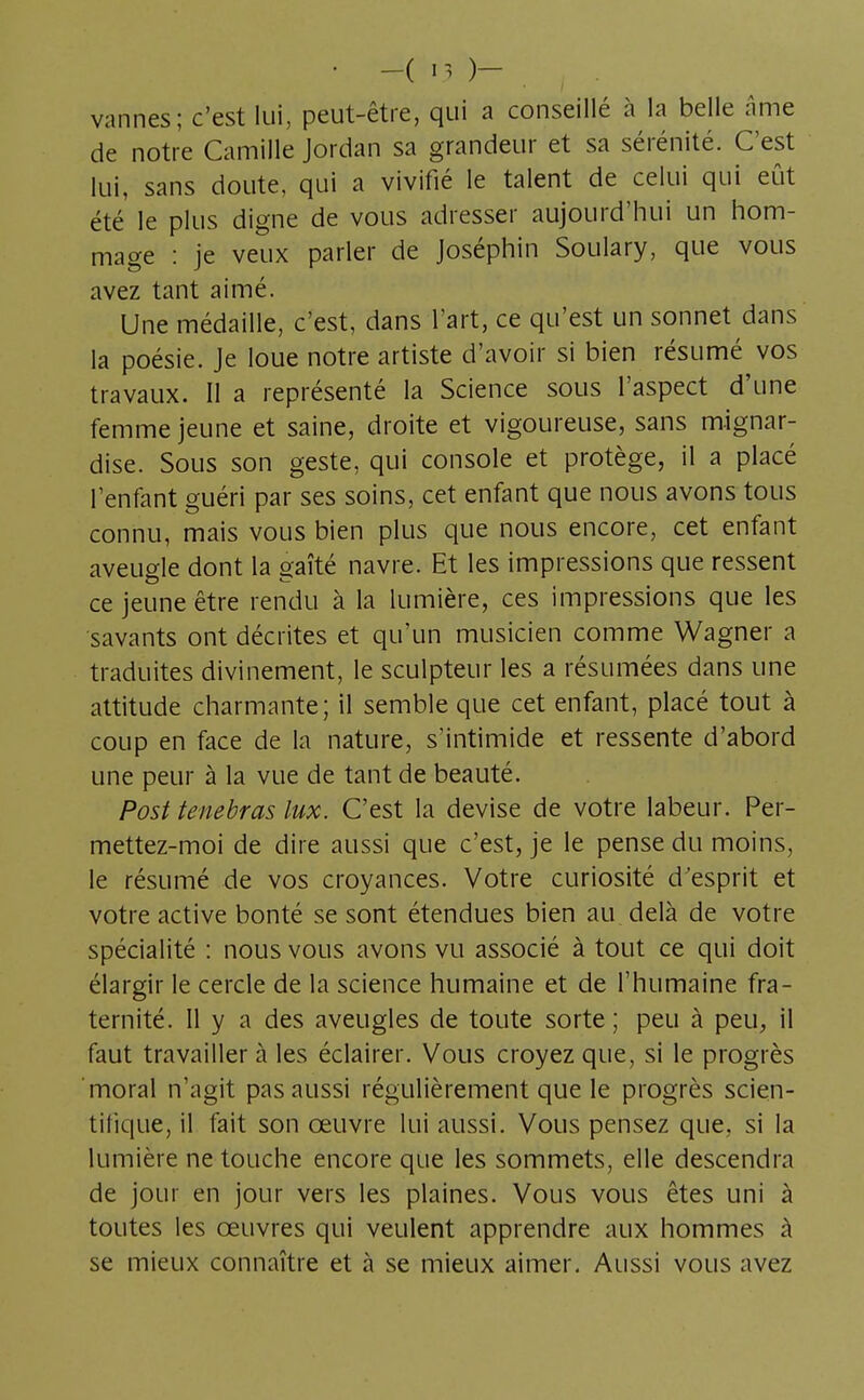 • -( '3 )- . , . vannes; c'est lui, peut-être, qui a conseillé à la belle âme de notre Camille Jordan sa grandeur et sa sérénité. C'est lui, sans doute, qui a vivifié le talent de celui qui eût été le plus digne de vous adresser aujourd'hui un hom- mage : je veux parler de Joséphin Soulary, que vous avez tant aimé. Une médaille, c'est, dans l'art, ce qu'est un sonnet dans la poésie. Je loue notre artiste d'avoir si bien résumé vos travaux. Il a représenté la Science sous l'aspect d'une femme jeune et saine, droite et vigoureuse, sans mignar- dise. Sous son geste, qui console et protège, il a placé l'enfant guéri par ses soins, cet enfant que nous avons tous connu, mais vous bien plus que nous encore, cet enfant aveugle dont la gaîté navre. Et les impressions que ressent ce jeune être rendu à la lumière, ces impressions que les savants ont décrites et qu'un musicien comme Wagner a traduites divinement, le sculpteur les a résumées dans une attitude charmante; il semble que cet enfant, placé tout à coup en face de la nature, s'intimide et ressente d'abord une peur à la vue de tant de beauté. Post tenebras lux. C'est la devise de votre labeur. Per- mettez-moi de dire aussi que c'est, je le pense du moins, le résumé de vos croyances. Votre curiosité d'esprit et votre active bonté se sont étendues bien au delà de votre spécialité : nous vous avons vu associé à tout ce qui doit élargir le cercle de la science humaine et de l'humaine fra- ternité. Il y a des aveugles de toute sorte ; peu à peu, il faut travailler à les éclairer. Vous croyez que, si le progrès moral n'agit pas aussi régulièrement que le progrès scien- tifique, il fait son œuvre lui aussi. Vous pensez que, si la lumière ne touche encore que les sommets, elle descendra de jour en jour vers les plaines. Vous vous êtes uni à toutes les oeuvres qui veulent apprendre aux hommes à se mieux connaître et à se mieux aimer. Aussi vous avez